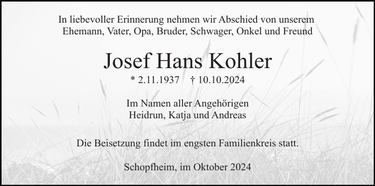 <p>In liebevoller Erinnerung nehmen wir Abschied von unserem<br />Ehemann, Vater, Opa, Bruder, Schwager, Onkel und Freund</p><p>Josef Hans Kohler<br />* 2.11.1937</p><p>† 10.10.2024</p><p>Im Namen aller Angehörigen<br />Heidrun, Katja und Andreas<br />Die Beisetzung findet im engsten Familienkreis statt.<br />Schopfheim, im Oktober 2024</p>