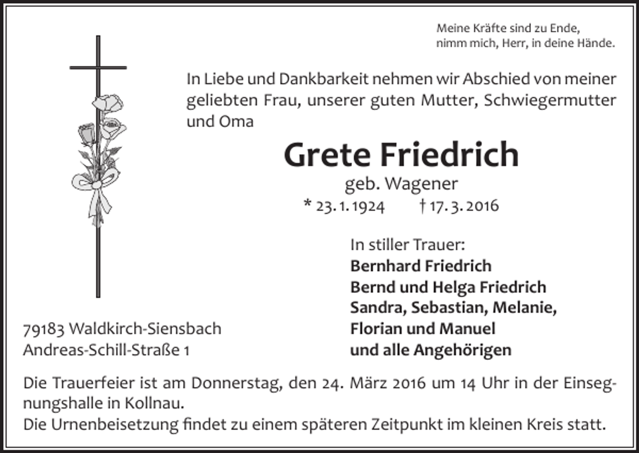 <p>Meine Kräfte sind zu Ende,<br />nimm mich, Herr, in deine Hände.</p><p>In Liebe und Dankbarkeit nehmen wir Abschied von meiner<br />geliebten Frau, unserer guten Mutter, Schwiegermutter<br />und Oma</p><p>Grete Friedrich<br />geb. Wagener</p><p>* 23. 1. 1924</p><p>79183 Waldkirch-Siensbach<br />Andreas-Schill-Straße 1</p><p>† 17. 3. 2016</p><p>In stiller Trauer:<br />Bernhard Friedrich<br />Bernd und Helga Friedrich<br />Sandra, Sebastian, Melanie,<br />Florian und Manuel<br />und alle Angehörigen</p><p>Die Trauerfeier ist am Donnerstag, den 24. März 2016 um 14 Uhr in der Einsegnungshalle in Kollnau.<br />Die Urnenbeisetzung findet zu einem späteren Zeitpunkt im kleinen Kreis statt.</p>
