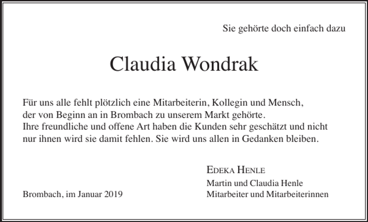 <p>Sie gehörte doch einfach dazu</p><p>Claudia Wondrak<br />Für uns alle fehlt plötzlich eine Mitarbeiterin, Kollegin und Mensch,<br />der von Beginn an in Brombach zu unserem Markt gehörte.<br />Ihre freundliche und offene Art haben die Kunden sehr geschätzt und nicht<br />nur ihnen wird sie damit fehlen. Sie wird uns allen in Gedanken bleiben.</p><p>EDEKA HENLE<br />Brombach, im Januar 2019</p><p>Martin und Claudia Henle<br />Mitarbeiter und Mitarbeiterinnen</p>