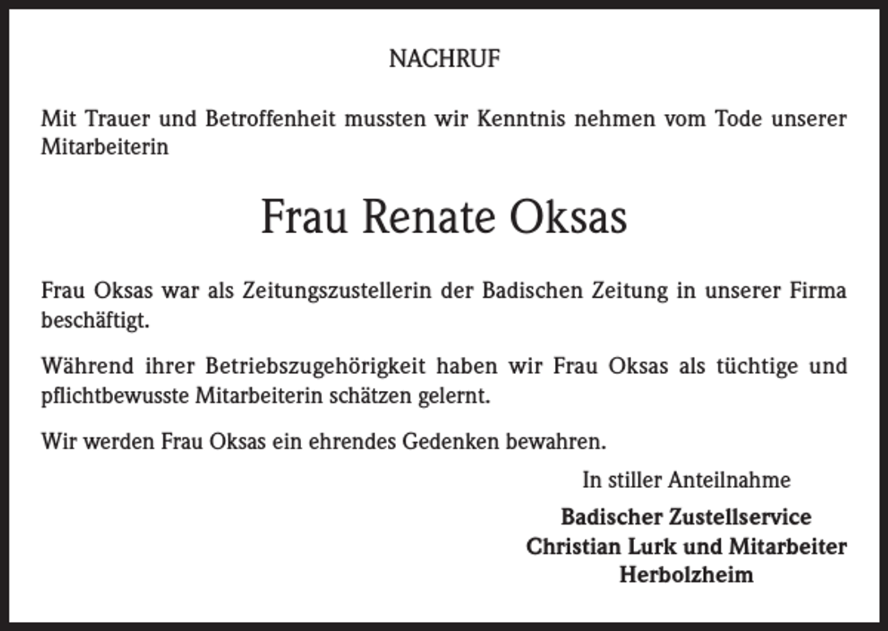 <p>NACHRUF<br />Mit Trauer und Betroffenheit mussten wir Kenntnis nehmen vom Tode unserer<br />Mitarbeiterin</p><p>Frau Renate Oksas<br />Frau Oksas war als Zeitungszustellerin der Badischen Zeitung in unserer Firma<br />beschäftigt.<br />Während ihrer Betriebszugehörigkeit haben wir Frau Oksas als tüchtige und<br />pflichtbewusste Mitarbeiterin schätzen gelernt.<br />Wir werden Frau Oksas ein ehrendes Gedenken bewahren.<br />In stiller Anteilnahme<br />Badischer Zustellservice<br />Christian Lurk und Mitarbeiter<br />Herbolzheim</p>