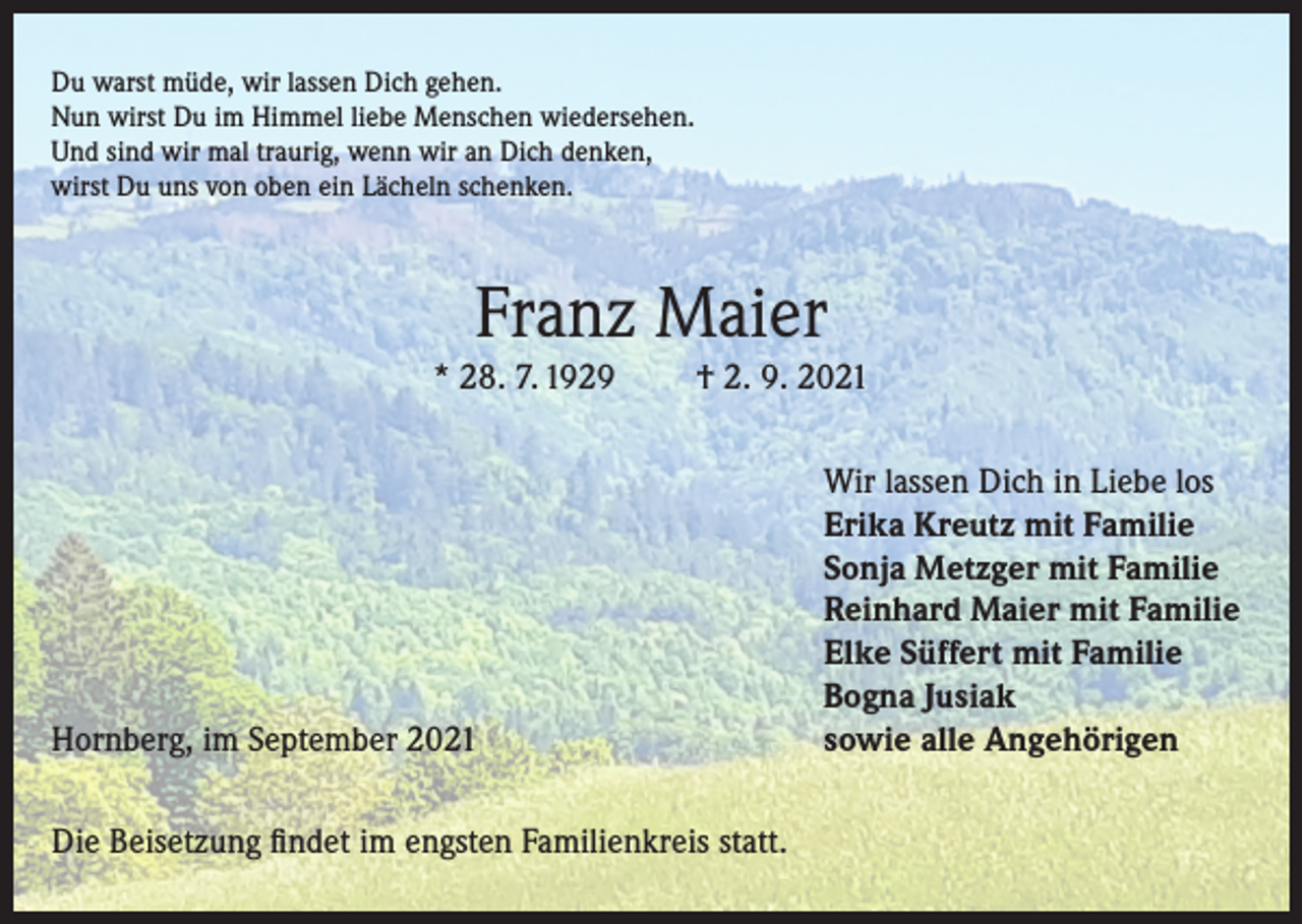 <p>Du warst müde, wir lassen Dich gehen.<br />Nun wirst Du im Himmel liebe Menschen wiedersehen.<br />Und sind wir mal traurig, wenn wir an Dich denken,<br />wirst Du uns von oben ein Lächeln schenken.</p><p>Franz Maier<br />* 28. 7. 1929</p><p>† 2. 9. 2021</p><p>Hornberg, im September 2021<br />Die Beisetzung findet im engsten Familienkreis statt.</p><p>Wir lassen Dich in Liebe los<br />Erika Kreutz mit Familie<br />Sonja Metzger mit Familie<br />Reinhard Maier mit Familie<br />Elke Süffert mit Familie<br />Bogna Jusiak<br />sowie alle Angehörigen</p>