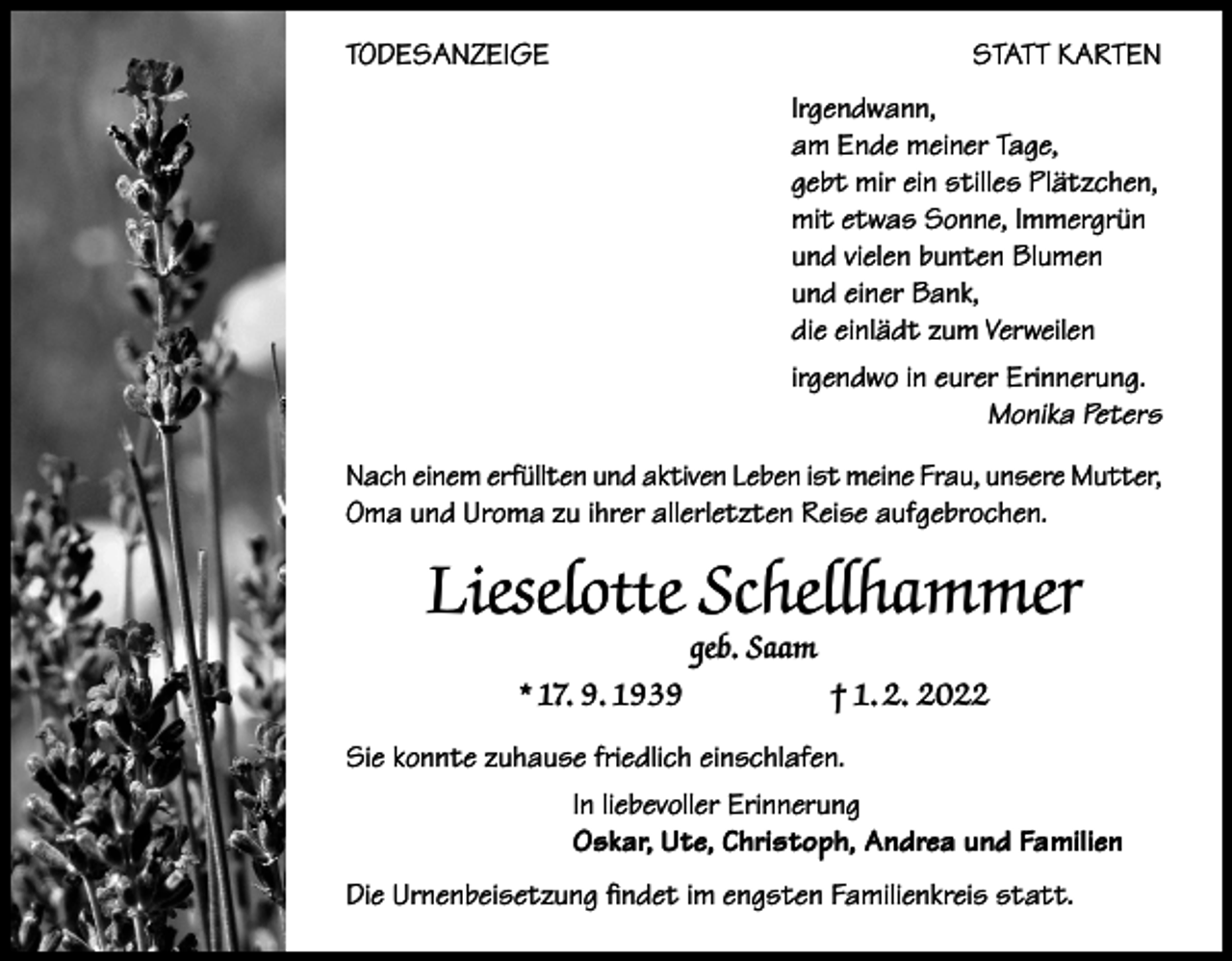 <p>TODESANZEIGE</p><p>STATT KARTEN<br />Irgendwann,<br />am Ende meiner Tage,<br />gebt mir ein stilles Plätzchen,<br />mit etwas Sonne, Immergrün<br />und vielen bunten Blumen<br />und einer Bank,<br />die einlädt zum Verweilen<br />irgendwo in eurer Erinnerung.</p><p>Monika Peters</p><p>Nach einem erfüllten und aktiven Leben ist meine Frau, unsere Mutter,<br />Oma und Uroma zu ihrer allerletzten Reise aufgebrochen.</p><p>Lieselotte Schellhammer<br />geb. Saam</p><p>* 17. 9. 1939</p><p>† 1. 2. 2022</p><p>Sie konnte zuhause friedlich einschlafen.<br />In liebevoller Erinnerung<br />Oskar, Ute, Christoph, Andrea und Familien<br />Die Urnenbeisetzung findet im engsten Familienkreis statt.</p>