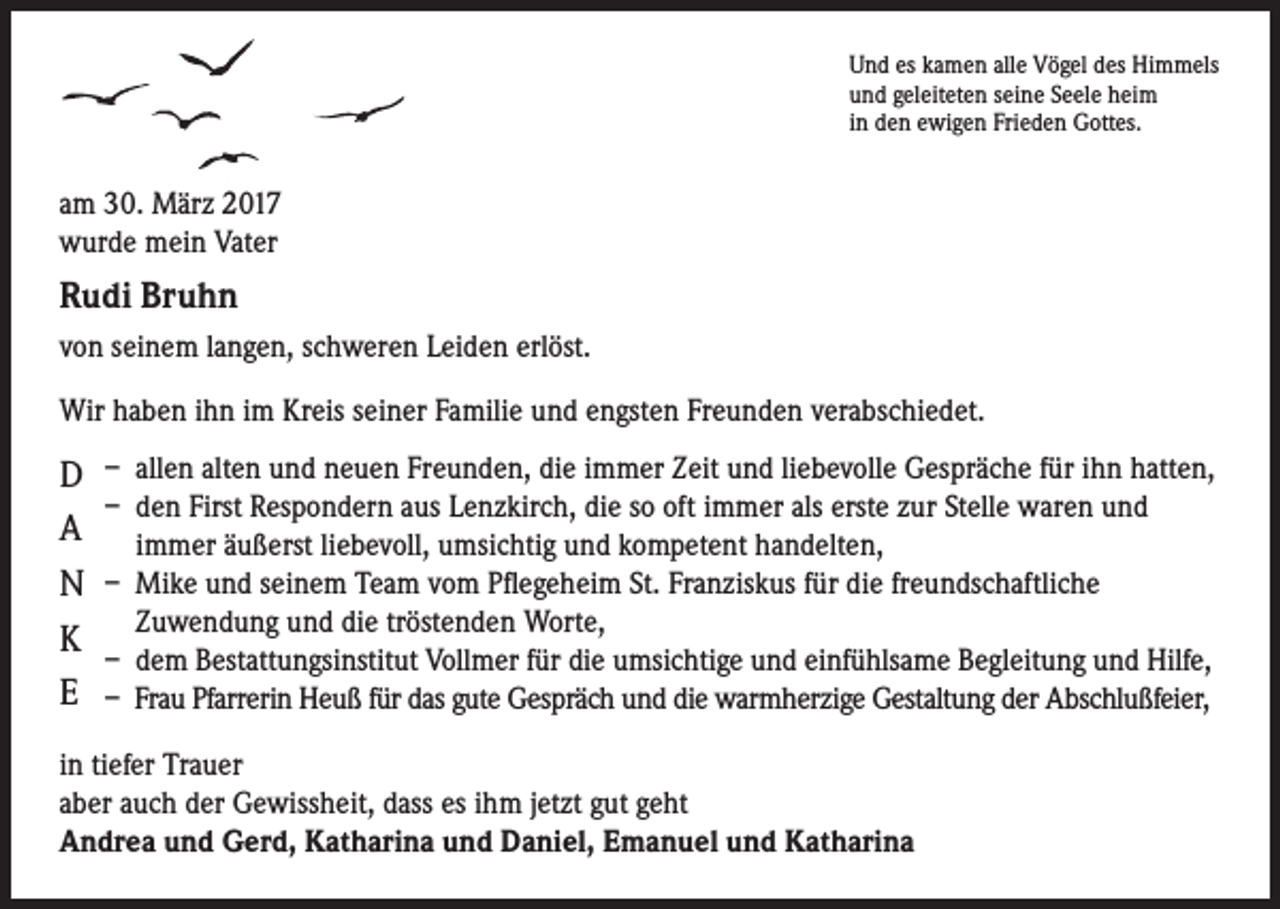 <p>Und es kamen alle Vögel des Himmels<br />und geleiteten seine Seele heim<br />in den ewigen Frieden Gottes.</p><p>am 30. März 2017<br />wurde mein Vater</p><p>Rudi Bruhn<br />von seinem langen, schweren Leiden erlöst.<br />Wir haben ihn im Kreis seiner Familie und engsten Freunden verabschiedet.</p><p>D<br />A<br />N<br />K<br />E</p><p>– allen alten und neuen Freunden, die immer Zeit und liebevolle Gespräche für ihn hatten,<br />– den First Respondern aus Lenzkirch, die so oft immer als erste zur Stelle waren und<br />immer äußerst liebevoll, umsichtig und kompetent handelten,<br />– Mike und seinem Team vom Pflegeheim St. Franziskus für die freundschaftliche<br />Zuwendung und die tröstenden Worte,<br />– dem Bestattungsinstitut Vollmer für die umsichtige und einfühlsame Begleitung und Hilfe,<br />– Frau Pfarrerin Heuß für das gute Gespräch und die warmherzige Gestaltung der Abschlußfeier,</p><p>in tiefer Trauer<br />aber auch der Gewissheit, dass es ihm jetzt gut geht<br />Andrea und Gerd, Katharina und Daniel, Emanuel und Katharina</p>