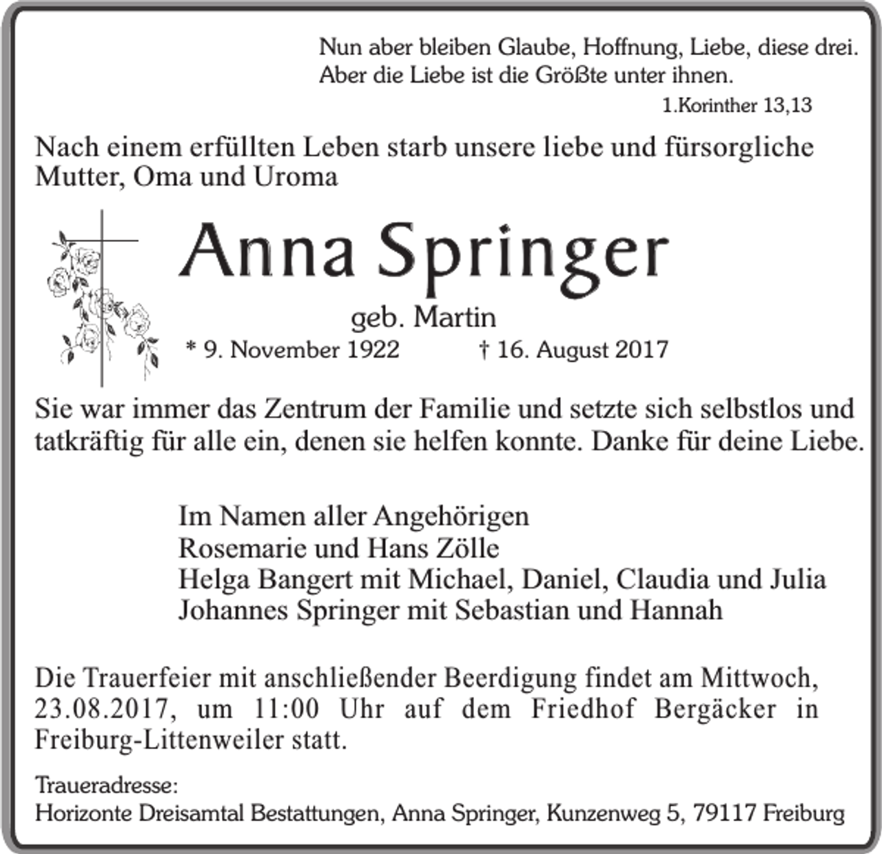 <p>Nun aber bleiben Glaube, Hoffnung, Liebe, diese drei.<br />Aber die Liebe ist die Größte unter ihnen.<br />1.Korinther 13,13</p><p>Nach einem erfüllten Leben starb unsere liebe und fürsorgliche<br />Mutter, Oma und Uroma</p><p>Anna Springer<br />geb. Martin</p><p>* 9. November 1922</p><p>† 16. August 2017</p><p>Sie war immer das Zentrum der Familie und setzte sich selbstlos und<br />tatkräftig für alle ein, denen sie helfen konnte. Danke für deine Liebe.<br />Im Namen aller Angehörigen<br />Rosemarie und Hans Zölle<br />Helga Bangert mit Michael, Daniel, Claudia und Julia<br />Johannes Springer mit Sebastian und Hannah<br />Die Trauerfeier mit anschließender Beerdigung findet am Mittwoch,<br />23.08.2017, um 11:00 Uhr auf dem Friedhof Bergäcker in<br />Freiburg-Littenweiler statt.<br />Traueradresse:<br />Horizonte Dreisamtal Bestattungen, Anna Springer, Kunzenweg 5, 79117 Freiburg</p>