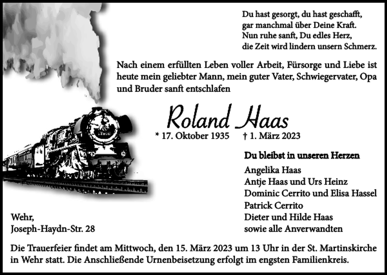 <p>Du hast gesorgt, du hast geschafft,<br />gar manchmal über Deine Kraft.<br />Nun ruhe sanft, Du edles Herz,<br />die Zeit wird lindern unsern Schmerz.</p><p>Nach einem erfüllten Leben voller Arbeit, Fürsorge und Liebe ist<br />heute mein geliebter Mann, mein guter Vater, Schwiegervater, Opa<br />und Bruder sanft entschlafen</p><p>Roland Haas<br />* 17. Oktober 1935</p><p>Wehr,<br />Joseph-Haydn-Str. 28</p><p>† 1. März 2023<br />Du bleibst in unseren Herzen<br />Angelika Haas<br />Antje Haas und Urs Heinz<br />Dominic Cerrito und Elisa Hassel<br />Patrick Cerrito<br />Dieter und Hilde Haas<br />sowie alle Anverwandten</p><p>Die Trauerfeier findet am Mittwoch, den 15. März 2023 um 13 Uhr in der St. Martinskirche<br />in Wehr statt. Die Anschließende Urnenbeisetzung erfolgt im engsten Familienkreis.</p>