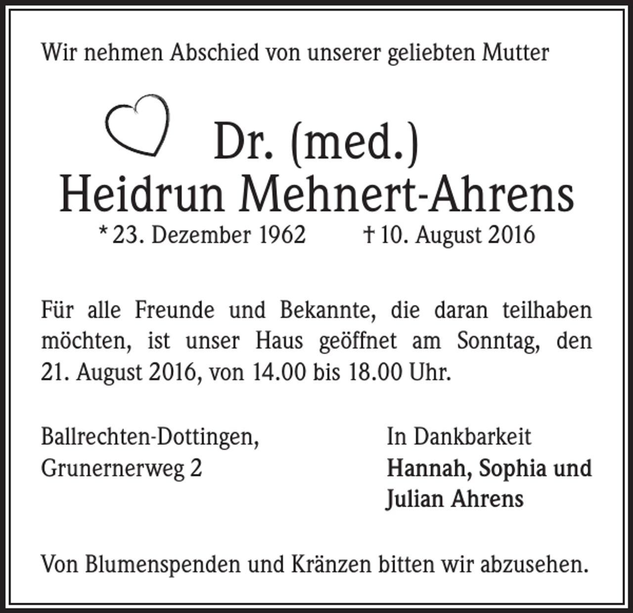 <p>Wir nehmen Abschied von unserer geliebten Mutter</p><p>Dr. (med.)<br />Heidrun Mehnert-Ahrens<br />* 23. Dezember 1962</p><p>† 10. August 2016</p><p>Für alle Freunde und Bekannte, die daran teilhaben<br />möchten, ist unser Haus geöffnet am Sonntag, den<br />21. August 2016, von 14.00 bis 18.00 Uhr.<br />Ballrechten-Dottingen,<br />In Dankbarkeit<br />Grunernerweg 2 Hannah, Sophia und<br />Julian Ahrens<br />Von Blumenspenden und Kränzen bitten wir abzusehen.</p>