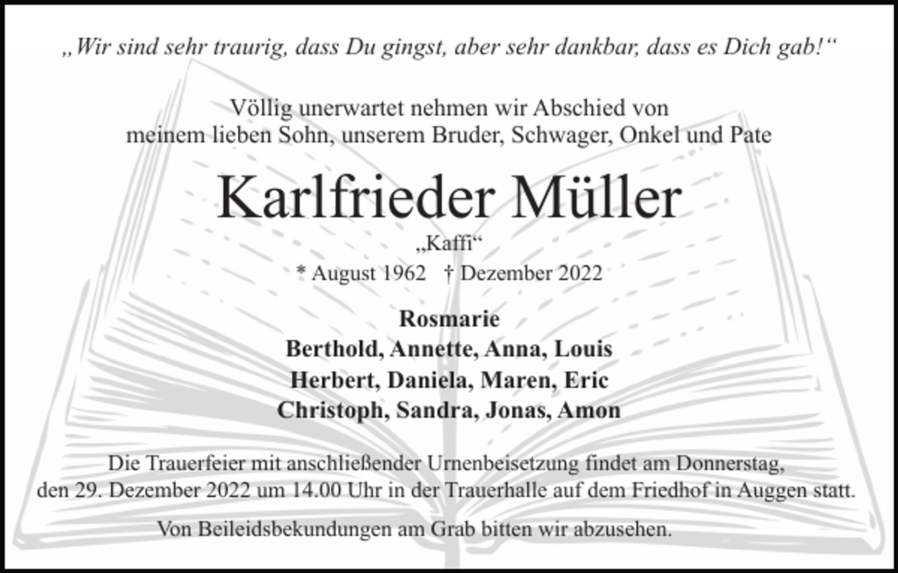 <p>„Wir sind sehr traurig, dass Du gingst, aber sehr dankbar, dass es Dich gab!“<br />Völlig unerwartet nehmen wir Abschied von<br />meinem lieben Sohn, unserem Bruder, Schwager, Onkel und Pate</p><p>Karlfrieder Müller<br />„Kaffi“<br />* August 1962 † Dezember 2022</p><p>Rosmarie<br />Berthold, Annette, Anna, Louis<br />Herbert, Daniela, Maren, Eric<br />Christoph, Sandra, Jonas, Amon<br />Die Trauerfeier mit anschließender Urnenbeisetzung findet am Donnerstag,<br />den 29. Dezember 2022 um 14.00 Uhr in der Trauerhalle auf dem Friedhof in Auggen statt.<br />Von Beileidsbekundungen am Grab bitten wir abzusehen.</p>