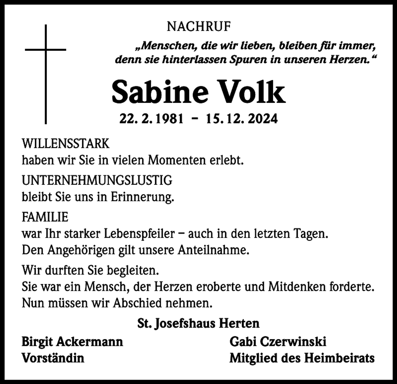 <p>NACHRUF<br />„Menschen, die wir lieben, bleiben für immer,<br />denn sie hinterlassen Spuren in unseren Herzen.“</p><p>Sabine Volk<br />22. 2. 1981 – 15. 12. 2024</p><p>WILLENSSTARK<br />haben wir Sie in vielen Momenten erlebt.<br />UNTERNEHMUNGSLUSTIG<br />bleibt Sie uns in Erinnerung.<br />FAMILIE<br />war Ihr starker Lebenspfeiler – auch in den letzten Tagen.<br />Den Angehörigen gilt unsere Anteilnahme.<br />Wir durften Sie begleiten.<br />Sie war ein Mensch, der Herzen eroberte und Mitdenken forderte.<br />Nun müssen wir Abschied nehmen.<br />St. Josefshaus Herten<br />Birgit Ackermann<br />Gabi Czerwinski<br />Vorständin<br />Mitglied des Heimbeirats</p>