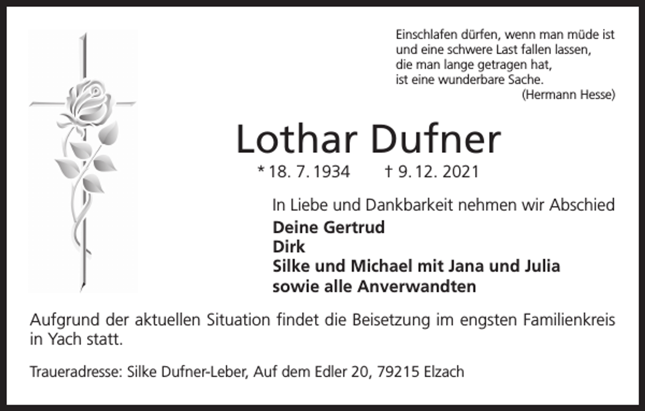 <p>Einschlafen dürfen, wenn man müde ist<br />und eine schwere Last fallen lassen,<br />die man lange getragen hat,<br />ist eine wunderbare Sache.</p><p>(Hermann Hesse)</p><p>Lothar Dufner<br />* 18. 7. 1934 † 9. 12. 2021</p><p>In Liebe und Dankbarkeit nehmen wir Abschied<br />Deine Gertrud<br />Dirk<br />Silke und Michael mit Jana und Julia<br />sowie alle Anverwandten<br />Aufgrund der aktuellen Situation findet die Beisetzung im engsten Familienkreis<br />in Yach statt.<br />Traueradresse: Silke Dufner-Leber, Auf dem Edler 20, 79215 Elzach</p>