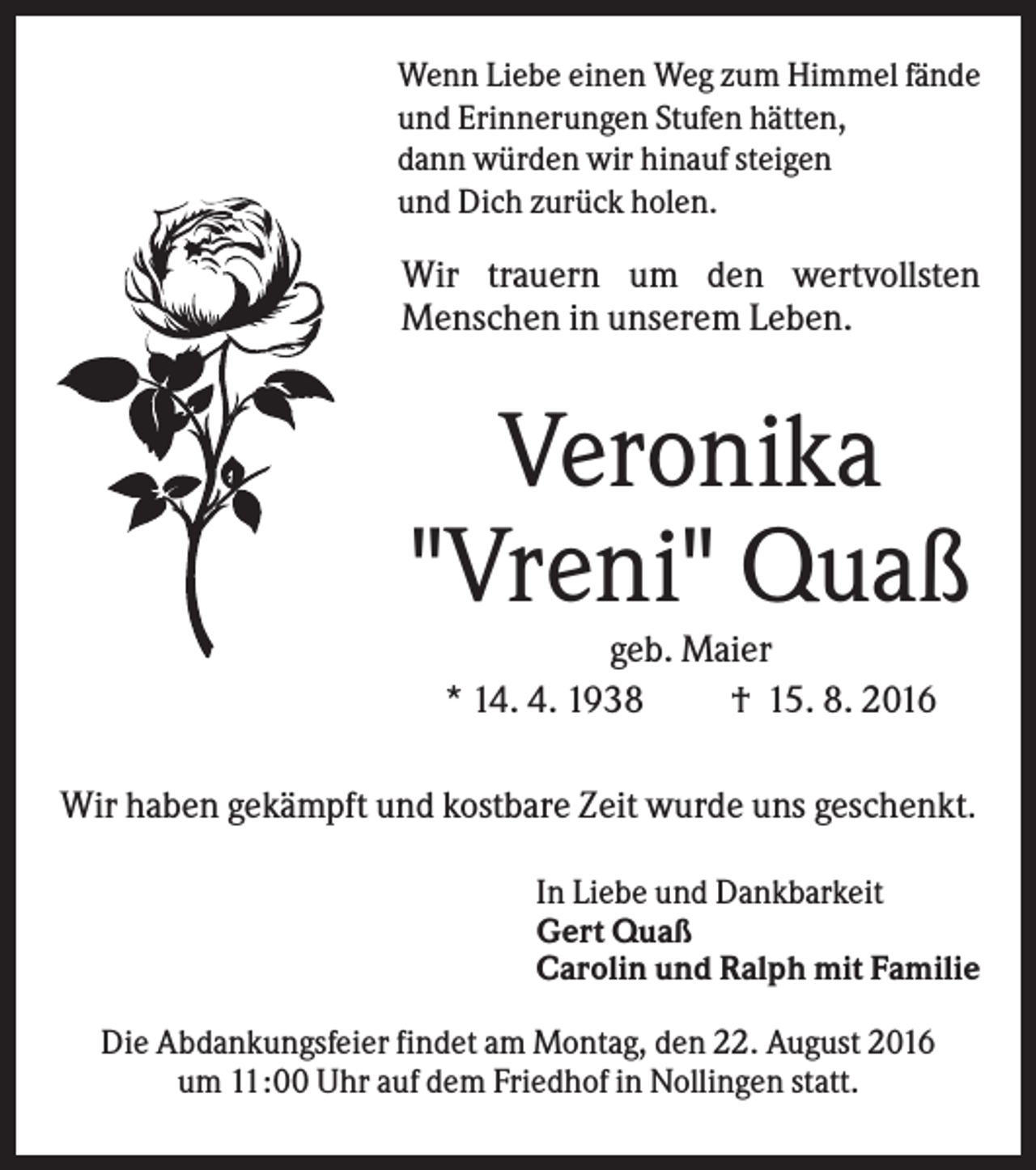 <p>Wenn Liebe einen Weg zum Himmel fände<br />und Erinnerungen Stufen hätten,<br />dann würden wir hinauf steigen<br />und Dich zurück holen.</p><p>Wir trauern um den wertvollsten<br />Menschen in unserem Leben.</p><p>Veronika<br />"Vreni" Quaß<br />geb. Maier<br />* 14. 4. 1938<br />† 15. 8. 2016<br />Wir haben gekämpft und kostbare Zeit wurde uns geschenkt.<br />In Liebe und Dankbarkeit<br />Gert Quaß<br />Carolin und Ralph mit Familie<br />Die Abdankungsfeier findet am Montag, den 22. August 2016<br />um 11:00 Uhr auf dem Friedhof in Nollingen statt.</p>