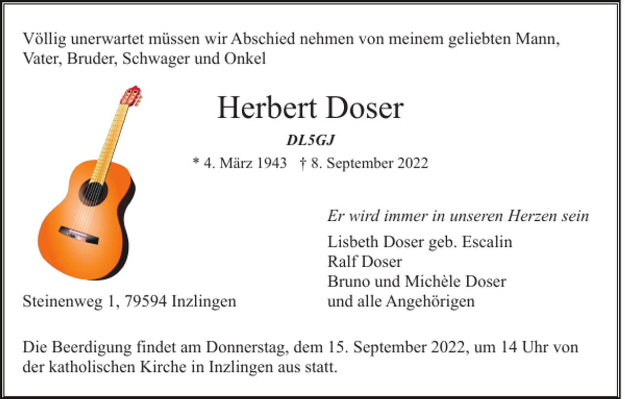 <p>Völlig unerwartet müssen wir Abschied nehmen von meinem geliebten Mann,<br />Vater, Bruder, Schwager und Onkel</p><p>Herbert Doser<br />DL5GJ<br />* 4. März 1943 † 8. September 2022</p><p>Er wird immer in unseren Herzen sein</p><p>Steinenweg 1, 79594 Inzlingen</p><p>Lisbeth Doser geb. Escalin<br />Ralf Doser<br />Bruno und Michèle Doser<br />und alle Angehörigen</p><p>Die Beerdigung findet am Donnerstag, dem 15. September 2022, um 14 Uhr von<br />der katholischen Kirche in Inzlingen aus statt.</p>