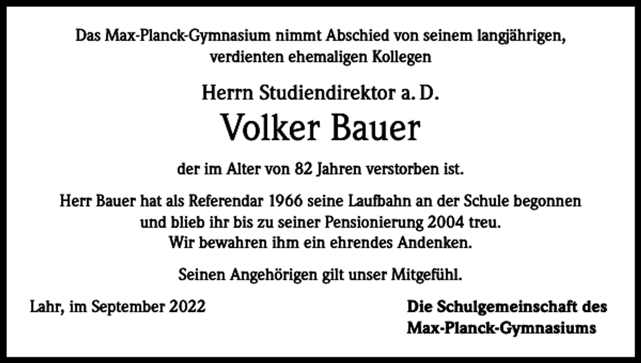 <p>Das Max-Planck-Gymnasium nimmt Abschied von seinem langjährigen,<br />verdienten ehemaligen Kollegen</p><p>Herrn Studiendirektor a. D.</p><p>Volker Bauer</p><p>der im Alter von 82 Jahren verstorben ist.<br />Herr Bauer hat als Referendar 1966 seine Laufbahn an der Schule begonnen<br />und blieb ihr bis zu seiner Pensionierung 2004 treu.<br />Wir bewahren ihm ein ehrendes Andenken.<br />Seinen Angehörigen gilt unser Mitgefühl.<br />Lahr, im September 2022 Die Schulgemeinschaft des<br />Max-Planck-Gymnasiums</p>