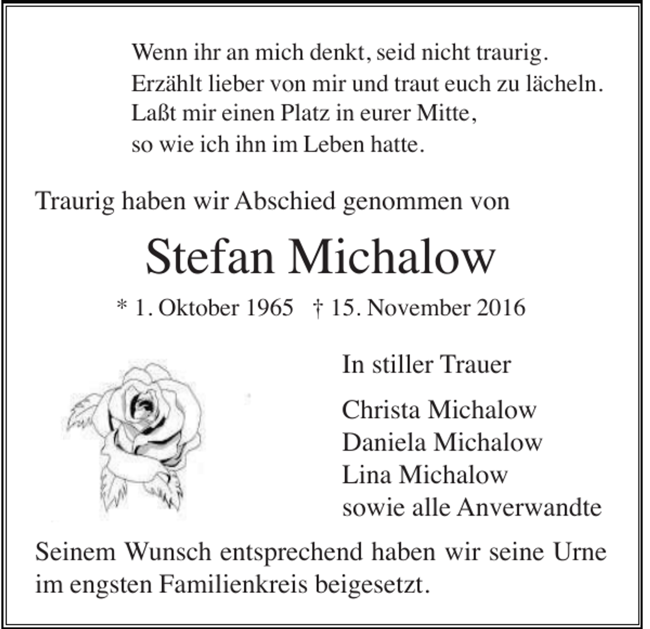 <p>Wenn ihr an mich denkt, seid nicht traurig.<br />Erzählt lieber von mir und traut euch zu lächeln.<br />Laßt mir einen Platz in eurer Mitte,<br />so wie ich ihn im Leben hatte.</p><p>Traurig haben wir Abschied genommen von</p><p>Stefan Michalow<br />* 1. Oktober 1965 † 15. November 2016</p><p>In stiller Trauer<br />Christa Michalow<br />Daniela Michalow<br />Lina Michalow<br />sowie alle Anverwandte<br />Seinem Wunsch entsprechend haben wir seine Urne<br />im engsten Familienkreis beigesetzt.</p>