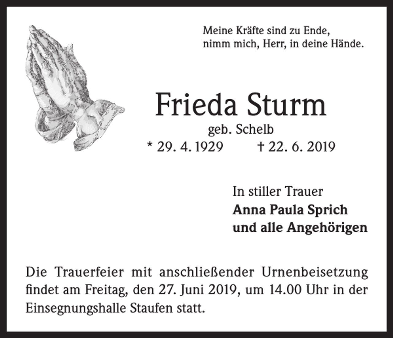 <p>Meine Kräfte sind zu Ende,<br />nimm mich, Herr, in deine Hände.</p><p>Frieda Sturm</p><p>geb. Schelb<br />* 29. 4. 1929<br />† 22. 6. 2019<br />In stiller Trauer<br />Anna Paula Sprich<br />und alle Angehörigen<br />Die Trauerfeier mit anschließender Urnenbeisetzung<br />findet am Freitag, den 27. Juni 2019, um 14.00 Uhr in der<br />Einsegnungshalle Staufen statt.</p>