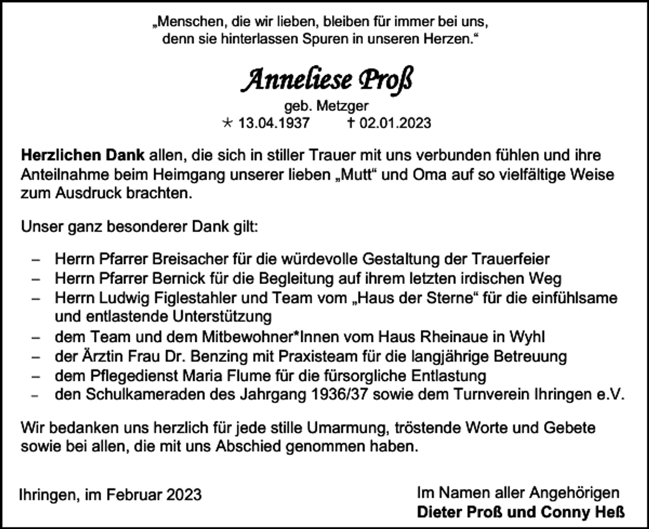 <p>„Menschen, die wir lieben, bleiben für immer bei uns,<br />denn sie hinterlassen Spuren in unseren Herzen.“</p><p>Anneliese Proß<br />geb. Metzger<br />13.04.1937<br />02.01.2023</p><p>Herzlichen Dank allen, die sich in stiller Trauer mit uns verbunden fühlen und ihre<br />Anteilnahme beim Heimgang unserer lieben „Mutt“ und Oma auf so vielfältige Weise<br />zum Ausdruck brachten.<br />Unser ganz besonderer Dank gilt:<br />− Herrn Pfarrer Breisacher für die würdevolle Gestaltung der Trauerfeier<br />− Herrn Pfarrer Bernick für die Begleitung auf ihrem letzten irdischen Weg<br />− Herrn Ludwig Figlestahler und Team vom „Haus der Sterne“ für die einfühlsame<br />und entlastende Unterstützung<br />− dem Team und dem Mitbewohner*Innen vom Haus Rheinaue in Wyhl<br />− der Ärztin Frau Dr. Benzing mit Praxisteam für die langjährige Betreuung<br />− dem Pflegedienst Maria Flume für die fürsorgliche Entlastung<br />− den Schulkameraden des Jahrgang 1936/37 sowie dem Turnverein Ihringen e.V.<br />Wir bedanken uns herzlich für jede stille Umarmung, tröstende Worte und Gebete<br />sowie bei allen, die mit uns Abschied genommen haben.<br />Ihringen, im Februar 2023</p><p>Im Namen aller Angehörigen<br />Dieter Proß und Conny Heß</p>
