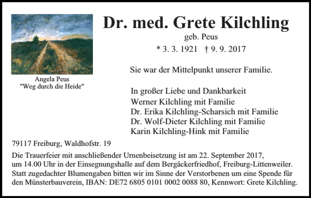 <p>Dr. med. Grete Kilchling<br />geb. Peus<br />* 3. 3. 1921 † 9. 9. 2017</p><p>Sie war der Mittelpunkt unserer Familie.<br />Angela Peus<br />"Weg durch die Heide"</p><p>In großer Liebe und Dankbarkeit<br />Werner Kilchling mit Familie<br />Dr. Erika Kilchling-Scharsich mit Familie<br />Dr. Wolf-Dieter Kilchling mit Familie<br />Karin Kilchling-Hink mit Familie</p><p>79117 Freiburg, Waldhofstr. 19<br />Die Trauerfeier mit anschließender Urnenbeisetzung ist am 22. September 2017,<br />um 14.00 Uhr in der Einsegnungshalle auf dem Bergäckerfriedhof, Freiburg-Littenweiler.<br />Statt zugedachter Blumengaben bitten wir im Sinne der Verstorbenen um eine Spende für<br />den Münsterbauverein, IBAN: DE72 6805 0101 0002 0080, Kennwort: Grete Kilchling.</p>