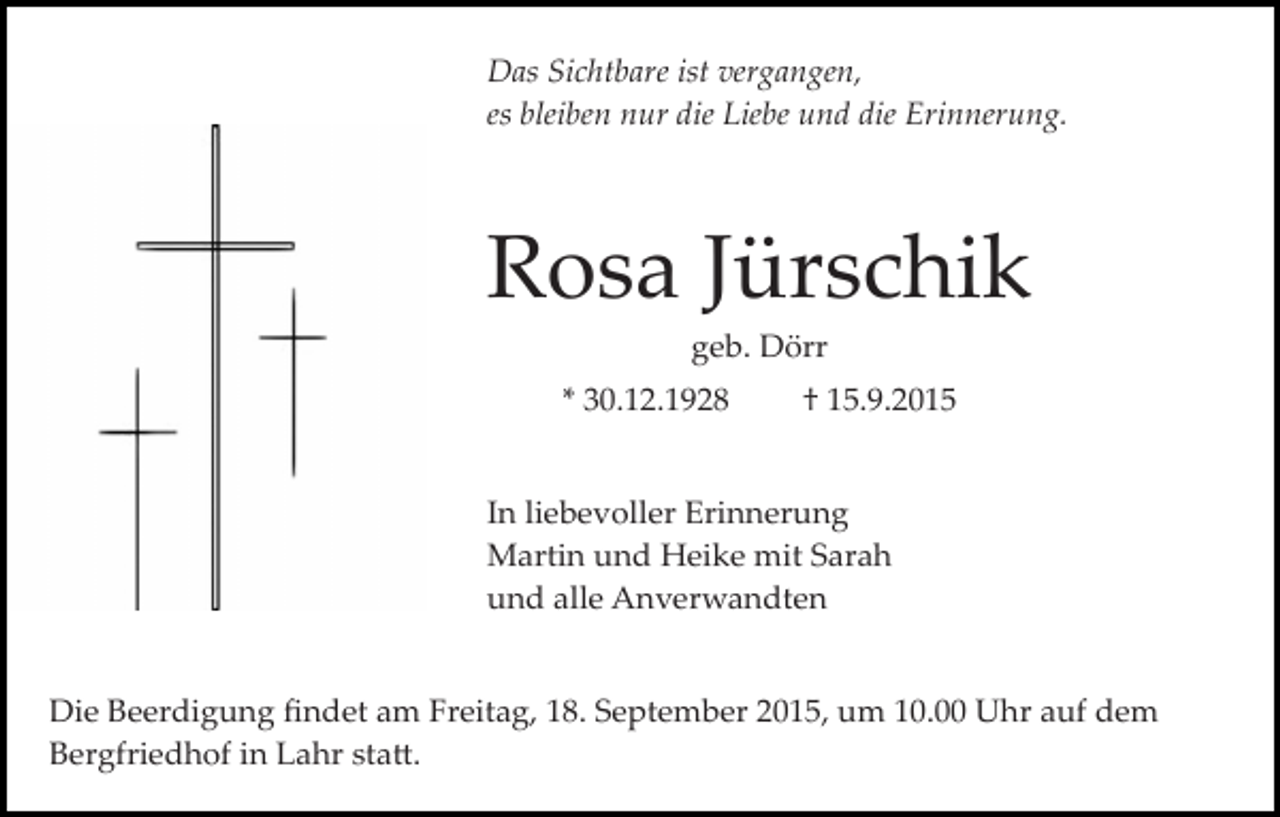 <p>Das Sichtbare ist vergangen,<br />es bleiben nur die Liebe und die Erinnerung.</p><p>Rosa Jürschik<br />geb. Dörr<br />* 30.12.1928</p><p>† 15.9.2015</p><p>In liebevoller Erinnerung<br />Martin und Heike mit Sarah<br />und alle Anverwandten<br />Die Beerdigung ﬁndet am Freitag, 18. September 2015, um 10.00 Uhr auf dem<br />Bergfriedhof in Lahr sta�.</p>