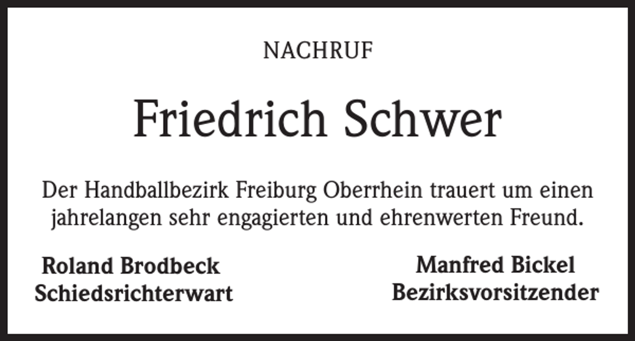<p>Nachruf</p><p>Friedrich Schwer<br />Der Handballbezirk Freiburg Oberrhein trauert um einen<br />jahrelangen sehr engagierten und ehrenwerten Freund.<br />Roland Brodbeck<br />Schiedsrichterwart</p><p>Manfred Bickel<br />Bezirksvorsitzender</p>