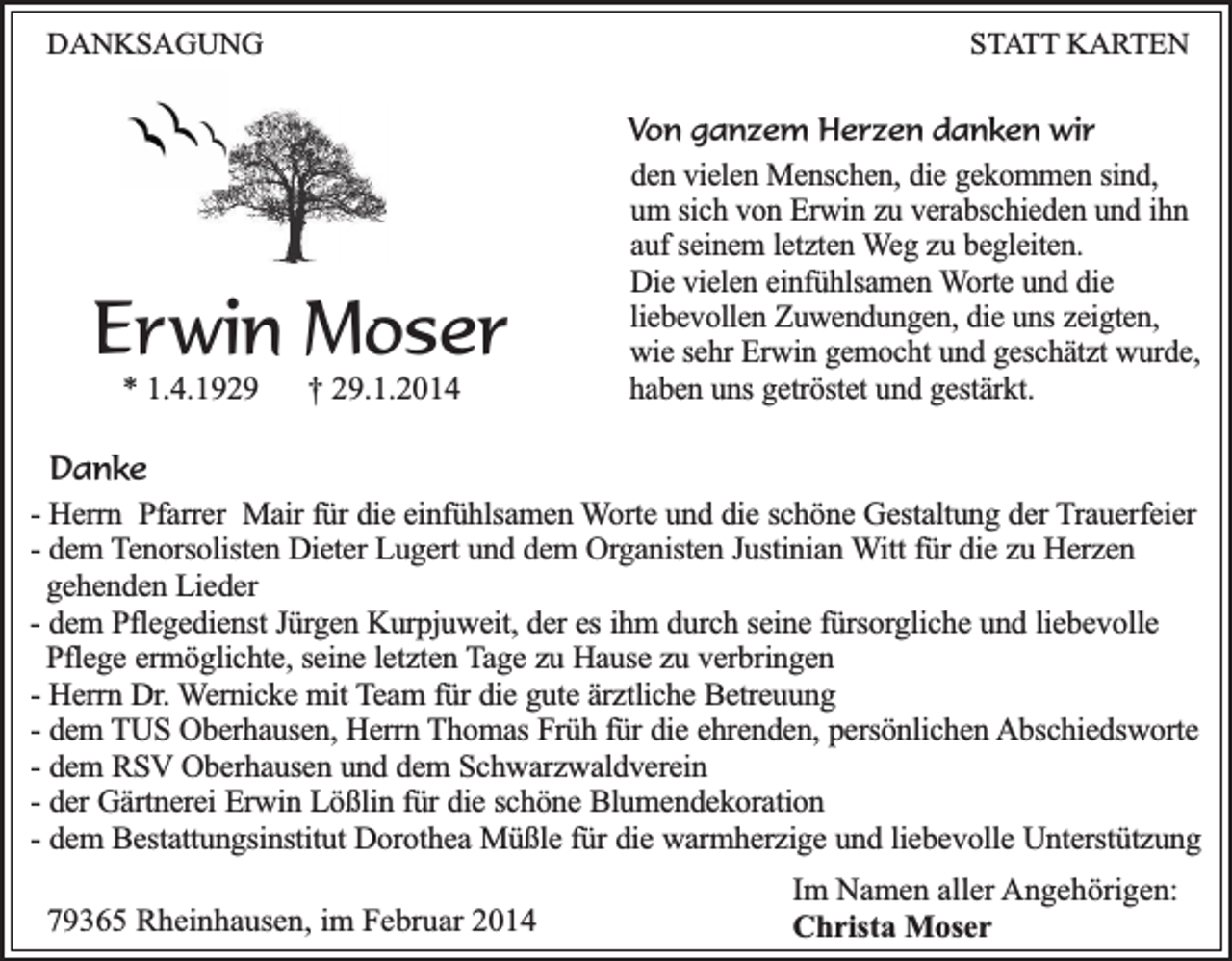 <p>DANKSAGUNG</p><p>STATT KARTEN</p><p>Erwin Moser<br />* 1.4.1929</p><p>† 29.1.2014</p><p>Von ganzem Herzen danken wir<br />den vielen Menschen, die gekommen sind,<br />um sich von Erwin zu verabschieden und ihn<br />auf seinem letzten Weg zu begleiten.<br />Die vielen einfühlsamen Worte und die<br />liebevollen Zuwendungen, die uns zeigten,<br />wie sehr Erwin gemocht und geschätzt wurde,<br />haben uns getröstet und gestärkt.</p><p>Danke<br />- Herrn Pfarrer Mair für die einfühlsamen Worte und die schöne Gestaltung der Trauerfeier<br />- dem Tenorsolisten Dieter Lugert und dem Organisten Justinian Witt für die zu Herzen<br />gehenden Lieder<br />- dem Pflegedienst Jürgen Kurpjuweit, der es ihm durch seine fürsorgliche und liebevolle<br />Pflege ermöglichte, seine letzten Tage zu Hause zu verbringen<br />- Herrn Dr. Wernicke mit Team für die gute ärztliche Betreuung<br />- dem TUS Oberhausen, Herrn Thomas Früh für die ehrenden, persönlichen Abschiedsworte<br />- dem RSV Oberhausen und dem Schwarzwaldverein<br />- der Gärtnerei Erwin Lößlin für die schöne Blumendekoration<br />- dem Bestattungsinstitut Dorothea Müßle für die warmherzige und liebevolle Unterstützung<br />79365 Rheinhausen, im Februar 2014</p><p>Im Namen aller Angehörigen:<br />Christa Moser</p>