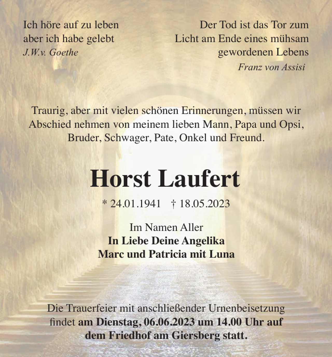 <p>Ich höre auf zu leben<br />aber ich habe gelebt<br />J.W.v. Goethe</p><p>Der Tod ist das Tor zum<br />Licht am Ende eines mühsam<br />gewordenen Lebens<br />Franz von Assisi</p><p>Traurig, aber mit vielen schönen Erinnerungen, müssen wir<br />Abschied nehmen von meinem lieben Mann, Papa und Opsi,<br />Bruder, Schwager, Pate, Onkel und Freund.</p><p>Horst Laufert<br />* 24.01.1941 † 18.05.2023</p><p>Im Namen Aller<br />In Liebe Deine Angelika<br />Marc und Patricia mit Luna</p><p>Die Trauerfeier mit anschließender Urnenbeisetzung<br />ﬁndet am Dienstag, 06.06.2023 um 14.00 Uhr auf<br />dem Friedhof am Giersberg statt.</p>