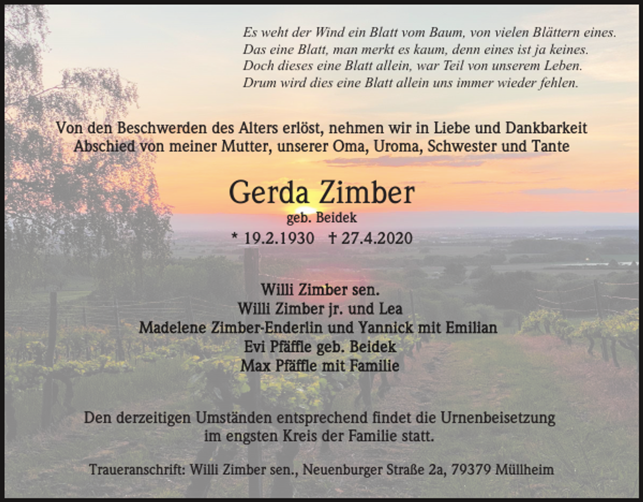 <p>Es weht der Wind ein Blatt vom Baum, von vielen Blättern eines.<br />Das eine Blatt, man merkt es kaum, denn eines ist ja keines.<br />Doch dieses eine Blatt allein, war Teil von unserem Leben.<br />Drum wird dies eine Blatt allein uns immer wieder fehlen.</p><p>Von den Beschwerden des Alters erlöst, nehmen wir in Liebe und Dankbarkeit<br />Abschied von meiner Mutter, unserer Oma, Uroma, Schwester und Tante</p><p>Gerda Zimber<br />geb. Beidek</p><p>* 19.2.1930 † 27.4.2020</p><p>Den derzeitigen Umständen entsprechend findet die Urnenbeisetzung<br />im engsten Kreis der Familie statt.<br />Traueranschrift: Willi Zimber sen., Neuenburger Straße 2a, 79379 Müllheim</p>