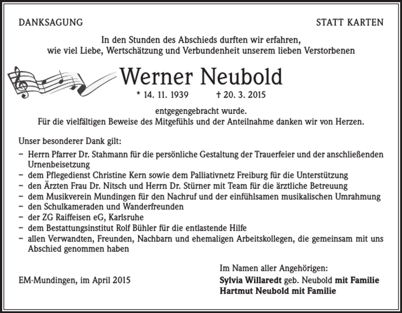 <p>DANKSAGUNG</p><p>STATT KARTEN</p><p>In den Stunden des Abschieds durften wir erfahren,<br />wie viel Liebe, Wertschätzung und Verbundenheit unserem lieben Verstorbenen</p><p>Werner Neubold<br />* 14. 11. 1939 † 20. 3. 2015</p><p>entgegengebracht wurde.<br />Für die vielfältigen Beweise des Mitgefühls und der Anteilnahme danken wir von Herzen.<br />Unser besonderer Dank gilt:<br />– Herrn Pfarrer Dr. Stahmann für die persönliche Gestaltung der Trauerfeier und der anschließenden<br />Urnenbeisetzung<br />– dem Pflegedienst Christine Kern sowie dem Palliativnetz Freiburg für die Unterstützung<br />– den Ärzten Frau Dr. Nitsch und Herrn Dr. Stürner mit Team für die ärztliche Betreuung<br />– dem Musikverein Mundingen für den Nachruf und der einfühlsamen musikalischen Umrahmung<br />– den Schulkameraden und Wanderfreunden<br />– der ZG Raiffeisen eG, Karlsruhe<br />– dem Bestattungsinstitut Rolf Bühler für die entlastende Hilfe<br />– allen Verwandten, Freunden, Nachbarn und ehemaligen Arbeitskollegen, die gemeinsam mit uns<br />Abschied genommen haben</p><p>EM-Mundingen, im April 2015</p><p>Im Namen aller Angehörigen:<br />S ylvia Willaredt geb. Neubold mit Familie<br />Hartmut Neubold mit Familie</p>