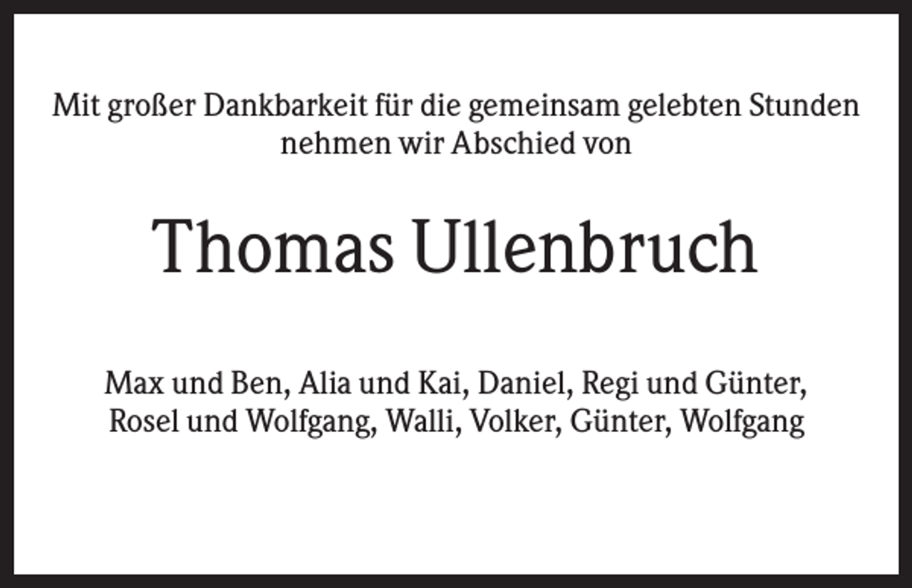 <p>Mit großer Dankbarkeit für die gemeinsam gelebten Stunden<br />nehmen wir Abschied von</p><p>Thomas Ullenbruch<br />Max und Ben, Alia und Kai, Daniel, Regi und Günter,<br />Rosel und Wolfgang, Walli, Volker, Günter, Wolfgang</p>