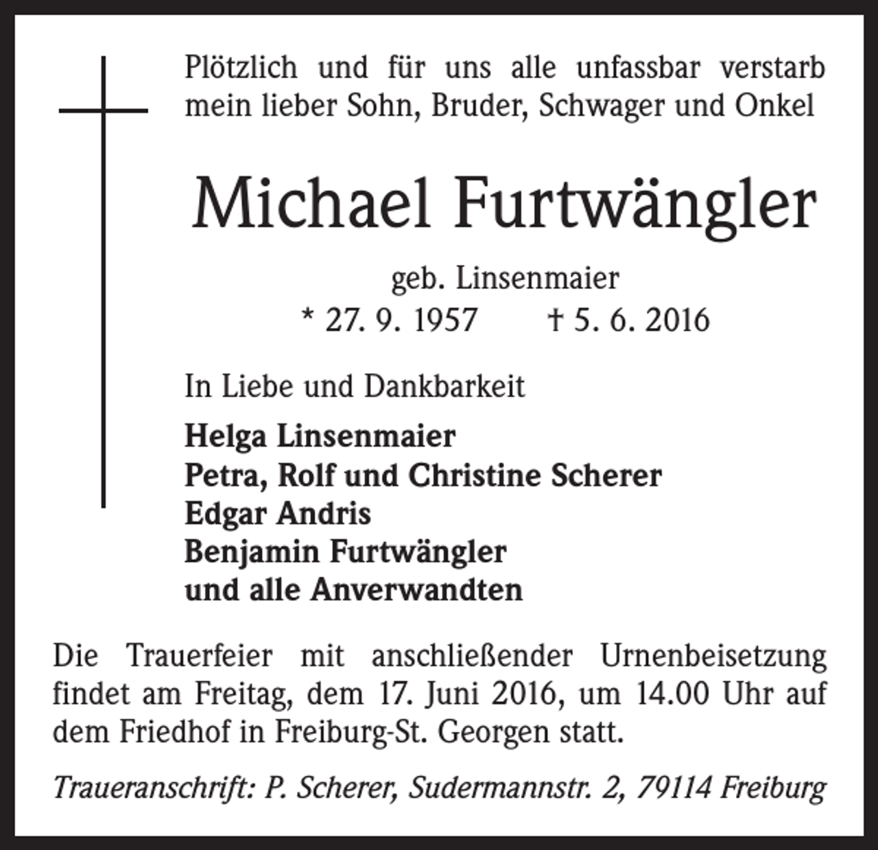 <p>Plötzlich und für uns alle unfassbar verstarb<br />mein lieber Sohn, Bruder, Schwager und Onkel</p><p>Michael Furtwängler<br />geb. Linsenmaier<br />* 27. 9. 1957 † 5. 6. 2016<br />In Liebe und Dankbarkeit<br />Helga Linsenmaier<br />Petra, Rolf und Christine Scherer<br />Edgar Andris<br />Benjamin Furtwängler<br />und alle Anverwandten<br />Die Trauerfeier mit anschließender Urnenbeisetzung<br />­findet am Freitag, dem 17. Juni 2016, um 14.00 Uhr auf<br />dem Friedhof in Freiburg-St. Georgen statt.<br />Traueranschrift: P. Scherer, Sudermannstr. 2, 79114 Freiburg</p>
