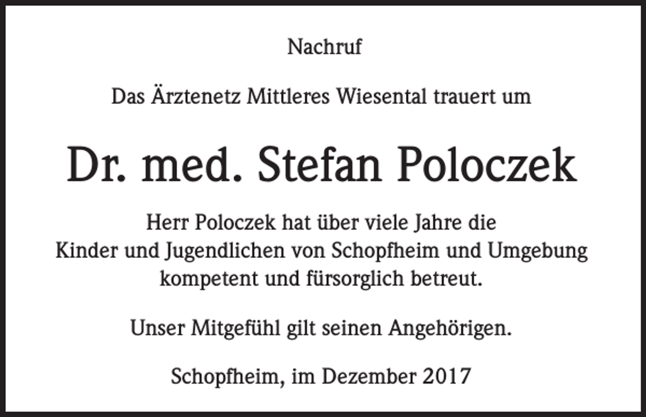 <p>Nachruf<br />Das Ärztenetz Mittleres Wiesental trauert um</p><p>Dr. med. Stefan Poloczek<br />Herr Poloczek hat über viele Jahre die<br />Kinder und Jugendlichen von Schopfheim und Umgebung<br />kompetent und fürsorglich betreut.<br />Unser Mitgefühl gilt seinen Angehörigen.<br />Schopfheim, im Dezember 2017</p>