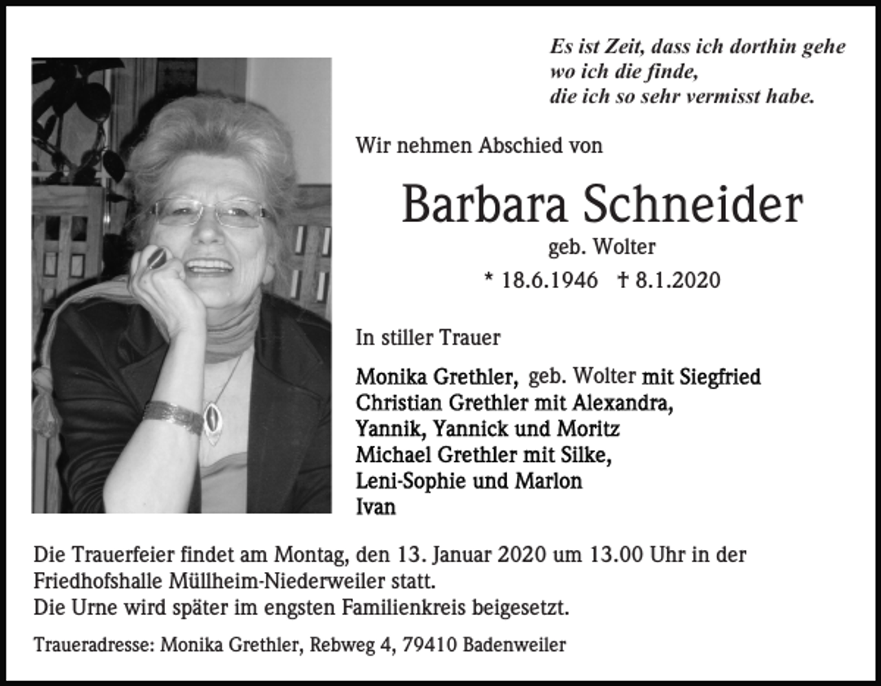<p>Es ist Zeit, dass ich dorthin gehe<br />wo ich die finde,<br />die ich so sehr vermisst habe.<br />Wir nehmen Abschied von</p><p>Barbara Schneider<br />geb. Wolter<br />* 18.6.1946 † 8.1.2020<br />In stiller Trauer<br />geb. Wolter</p><p>Die Trauerfeier findet am Montag, den 13. Januar 2020 um 13.00 Uhr in der<br />Friedhofshalle Müllheim-Niederweiler statt.<br />Die Urne wird später im engsten Familienkreis beigesetzt.<br />Traueradresse: Monika Grethler, Rebweg 4, 79410 Badenweiler</p>