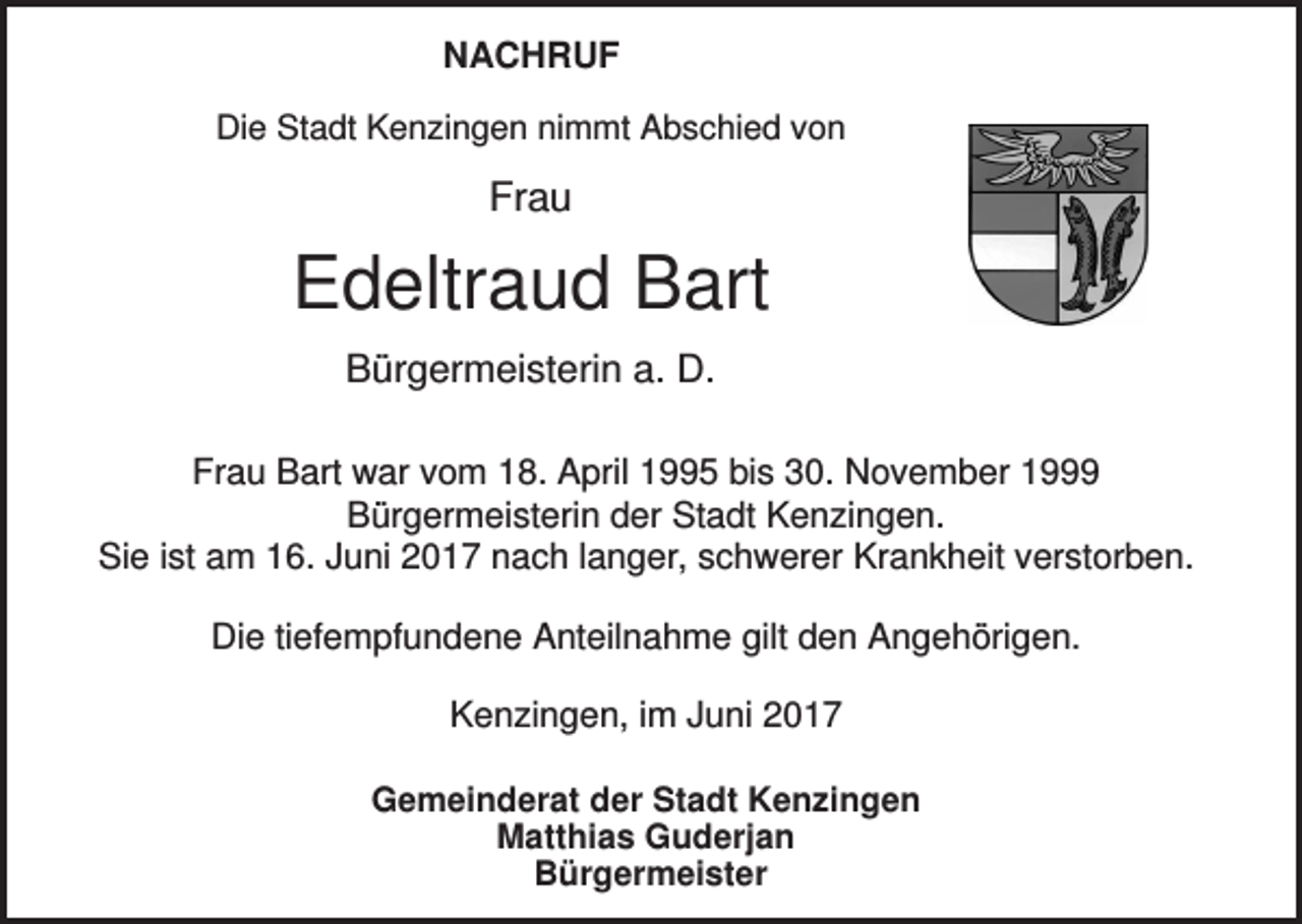 <p>NACHRUF<br />Die Stadt Kenzingen nimmt Abschied von</p><p>Frau</p><p>Edeltraud Bart<br />Bürgermeisterin a. D.<br />Frau Bart war vom 18. April 1995 bis 30. November 1999<br />Bürgermeisterin der Stadt Kenzingen.<br />Sie ist am 16. Juni 2017 nach langer, schwerer Krankheit verstorben.<br />Die tiefempfundene Anteilnahme gilt den Angehörigen.<br />Kenzingen, im Juni 2017<br />Gemeinderat der Stadt Kenzingen<br />Matthias Guderjan<br />Bürgermeister</p>
