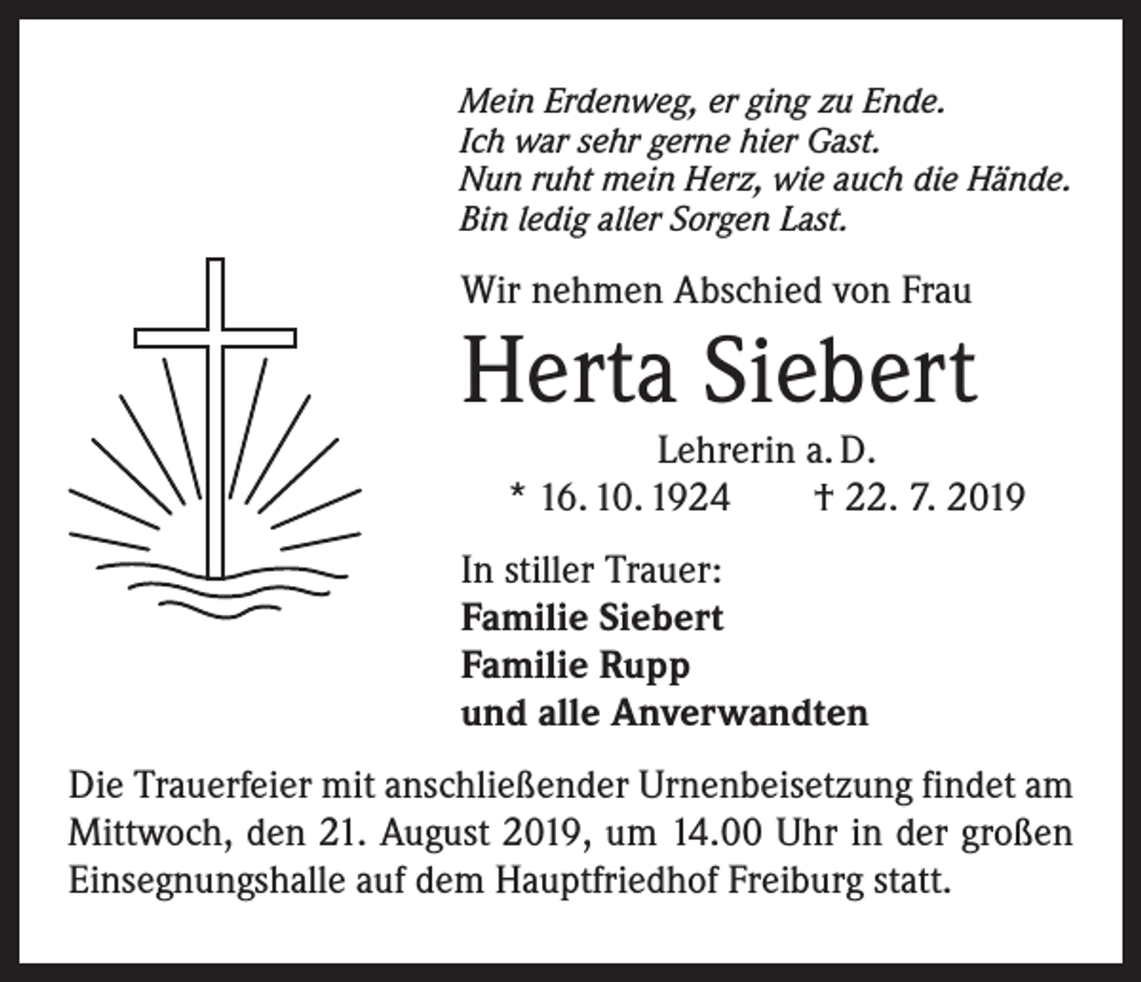 <p>Mein Erdenweg, er ging zu Ende.<br />Ich war sehr gerne hier Gast.<br />Nun ruht mein Herz, wie auch die Hände.<br />Bin ledig aller Sorgen Last.</p><p>Wir nehmen Abschied von Frau</p><p>Herta Siebert</p><p>Lehrerin a. D.<br />* 16. 10. 1924 † 22. 7. 2019</p><p>In stiller Trauer:<br />Familie Siebert<br />Familie Rupp<br />und alle Anverwandten<br />Die Trauerfeier mit anschließender Urnenbeisetzung ­findet am<br />Mittwoch, den 21. August 2019, um 14.00 Uhr in der großen<br />Einsegnungshalle auf dem Hauptfriedhof Freiburg statt.</p>