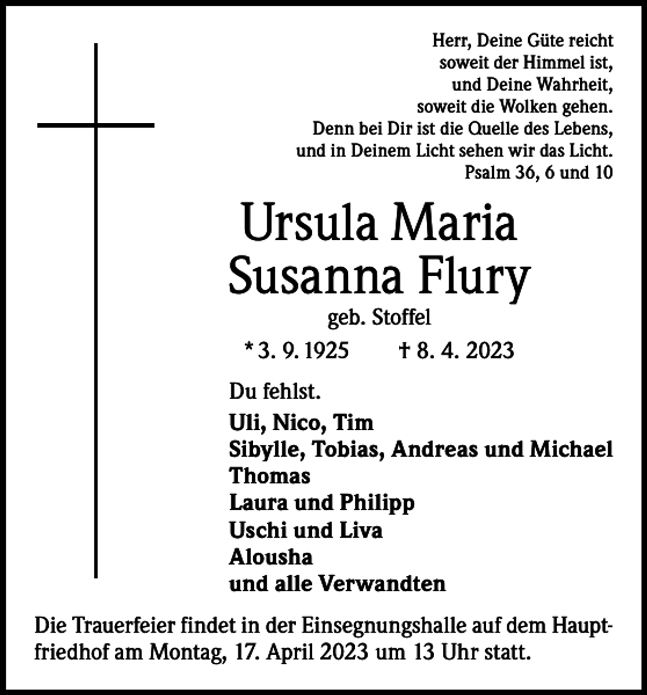 <p>Herr, Deine Güte reicht<br />soweit der Himmel ist,<br />und Deine Wahrheit,<br />soweit die Wolken gehen.<br />Denn bei Dir ist die Quelle des Lebens,<br />und in Deinem Licht sehen wir das Licht.<br />Psalm 36, 6 und 10</p><p>Ursula Maria<br />Susanna Flury<br />geb. Stoffel<br />* 3. 9. 1925 † 8. 4. 2023</p><p>Du fehlst.<br />Uli, Nico, Tim<br />Sibylle, Tobias, Andreas und Michael<br />Thomas<br />Laura und Philipp<br />Uschi und Liva<br />Alousha<br />und alle Verwandten<br />Die Trauerfeier findet in der Einsegnungshalle auf dem Hauptfriedhof am Montag, 17. April 2023 um 13 Uhr statt.</p>