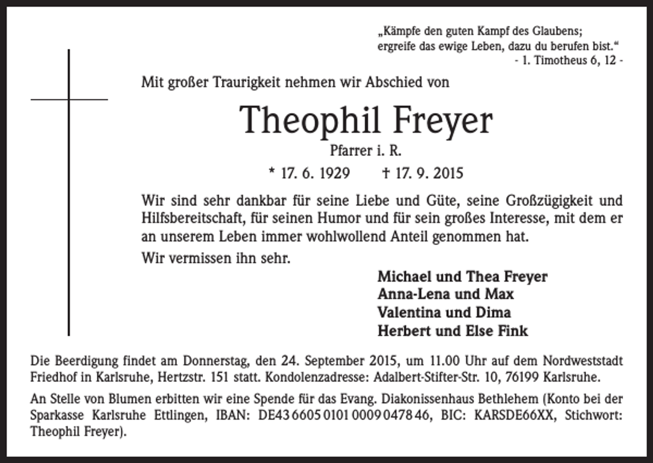 <p>„Kämpfe den guten Kampf des Glaubens;<br />ergreife das ewige Leben, dazu du berufen bist.“</p><p>- 1. Timotheus 6, 12 -</p><p>Mit großer Traurigkeit nehmen wir Abschied von</p><p>Theophil Freyer<br />Pfarrer i. R.<br />* 17. 6. 1929 † 17. 9. 2015</p><p>Wir sind sehr dankbar für seine Liebe und Güte, seine Großzügigkeit und<br />Hilfsbereitschaft, für seinen Humor und für sein großes Interesse, mit dem er<br />an unserem Leben immer wohlwollend Anteil genommen hat.<br />Wir vermissen ihn sehr.<br />Michael und Thea Freyer<br />Anna-Lena und Max<br />Valentina und Dima<br />Herbert und Else Fink<br />Die Beerdigung findet am Donnerstag, den 24. September 2015, um 11.00 Uhr auf dem Nordweststadt<br />Friedhof in Karlsruhe, Hertzstr. 151 statt. Kondolenzadresse: Adalbert-Stifter-Str. 10, 76199 Karlsruhe.<br />An Stelle von Blumen erbitten wir eine Spende für das Evang. Diakonissenhaus Bethlehem (Konto bei der<br />Sparkasse Karlsruhe Ettlingen, IBAN: DE43 6605 0101 0009 0478 46, BIC: KARSDE66XX, Stichwort:<br />Theophil Freyer).</p>