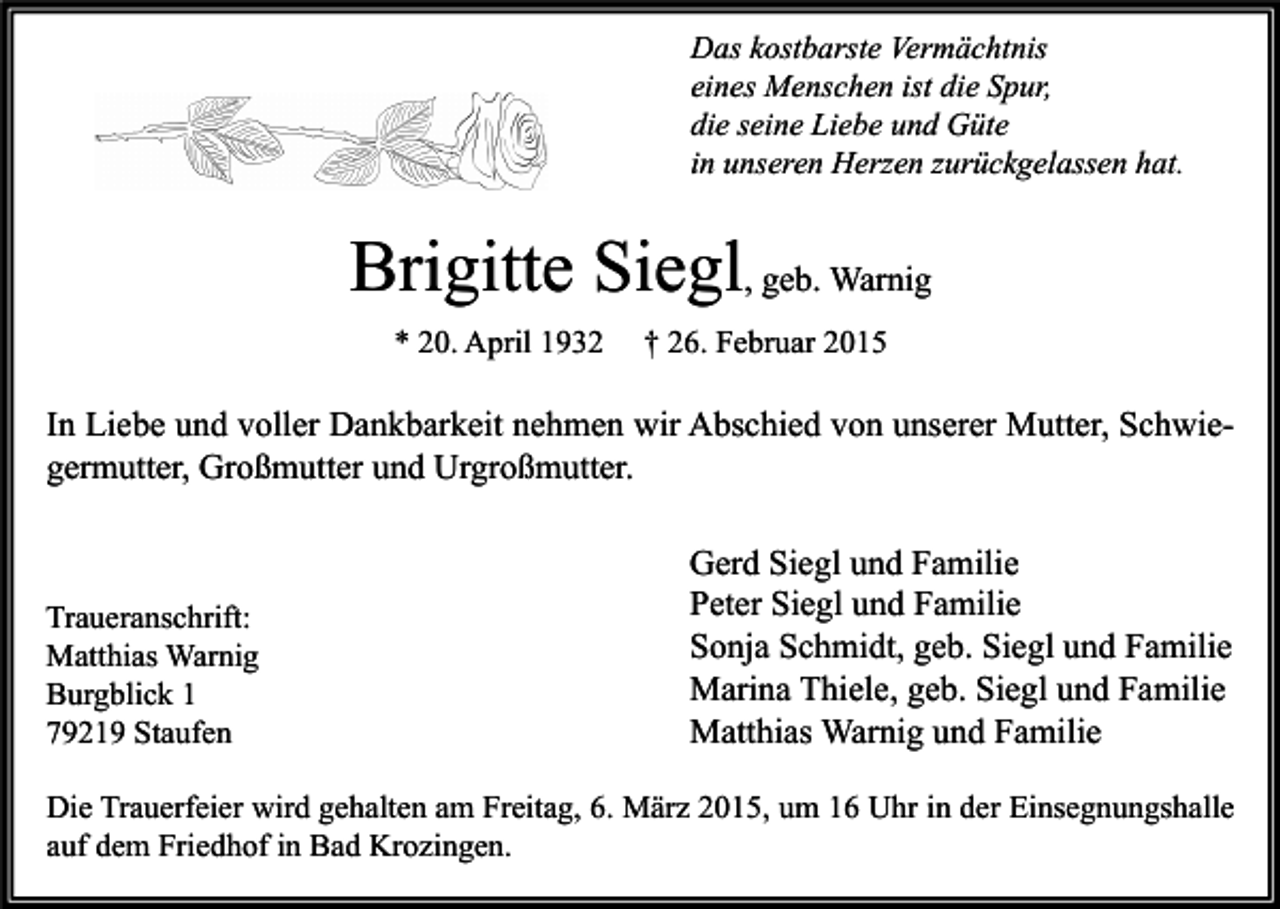 <p>Das kostbarste Vermächtnis<br />eines Menschen ist die Spur,<br />die seine Liebe und Güte<br />in unseren Herzen zurückgelassen hat.</p><p>Brigitte Siegl, geb. Warnig<br />* 20. April 1932</p><p>† 26. Februar 2015</p><p>In Liebe und voller Dankbarkeit nehmen wir Abschied von unserer Mutter, Schwiegermutter, Großmutter und Urgroßmutter.</p><p>Traueranschrift:<br />Matthias Warnig<br />Burgblick 1<br />79219 Staufen</p><p>Gerd Siegl und Familie<br />Peter Siegl und Familie<br />Sonja Schmidt, geb. Siegl und Familie<br />Marina Thiele, geb. Siegl und Familie<br />Matthias Warnig und Familie</p><p>Die Trauerfeier wird gehalten am Freitag, 6. März 2015, um 16 Uhr in der Einsegnungshalle<br />auf dem Friedhof in Bad Krozingen.</p>