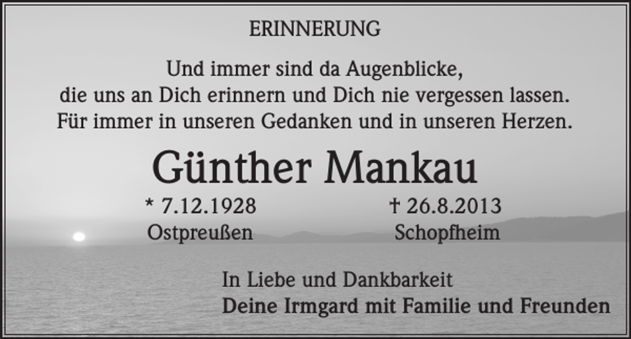 <p>ERINNERUNG<br />Und immer sind da Augenblicke,<br />die uns an Dich erinnern und Dich nie vergessen lassen.<br />Für immer in unseren Gedanken und in unseren Herzen.</p><p>Günther Mankau</p><p>* 7.12.1928<br />† 26.8.2013<br />Ostpreußen Schopfheim<br />In Liebe und Dankbarkeit<br />Deine Irmgard mit Familie und Freunden</p>