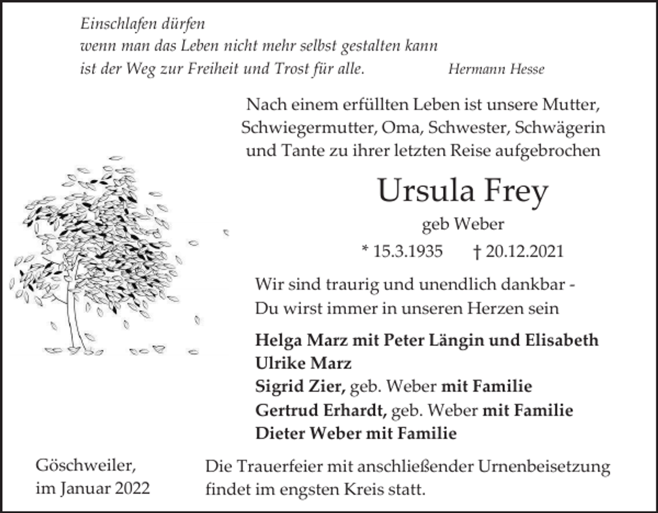 <p>Einschlafen dürfen<br />wenn man das Leben nicht mehr selbst gestalten kann<br />ist der Weg zur Freiheit und Trost für alle.<br />Hermann Hesse</p><p>Nach einem erfüllten Leben ist unsere Mutter,<br />Schwiegermutter, Oma, Schwester, Schwägerin<br />und Tante zu ihrer letzten Reise aufgebrochen</p><p>Ursula Frey<br />geb Weber<br />* 15.3.1935</p><p>† 20.12.2021</p><p>Wir sind traurig und unendlich dankbar Du wirst immer in unseren Herzen sein</p><p>Helga Marz mit Peter Längin und Elisabeth<br />Ulrike Marz<br />Sigrid Zier, geb. Weber mit Familie<br />Gertrud Erhardt, geb. Weber mit Familie<br />Dieter Weber mit Familie<br />Göschweiler,<br />im Januar 2022</p><p>Die Trauerfeier mit anschließender Urnenbeisetzung<br />findet im engsten Kreis statt.</p>
