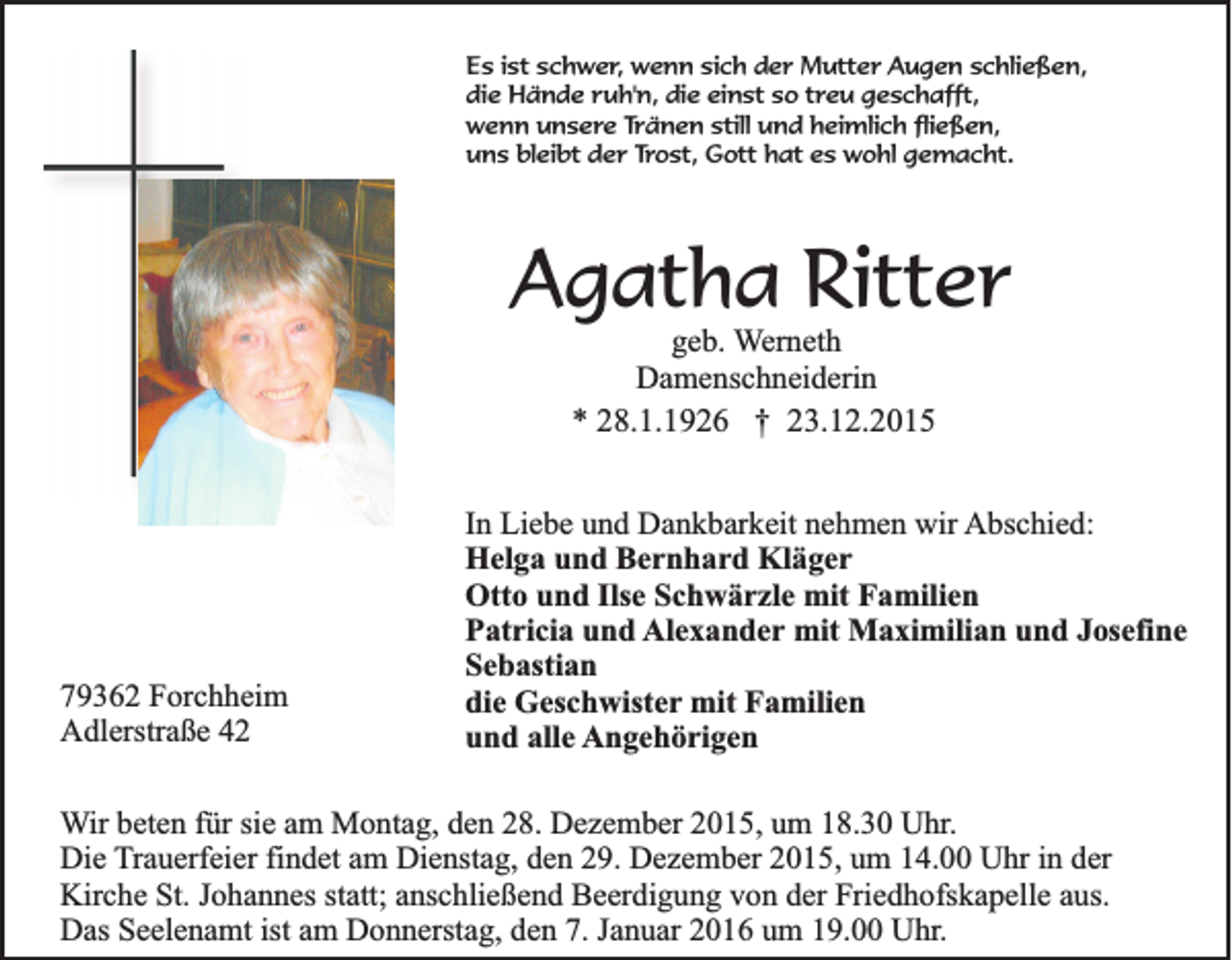 <p>Es ist schwer, wenn sich der Mutter Augen schließen,<br />die Hände ruh'n, die einst so treu geschafft,<br />wenn unsere Tränen still und heimlich fließen,<br />uns bleibt der Trost, Gott hat es wohl gemacht.</p><p>Agatha Ritter<br />geb. Werneth<br />Damenschneiderin<br />* 28.1.1926 † 23.12.2015</p><p>79362 Forchheim<br />Adlerstraße 42</p><p>In Liebe und Dankbarkeit nehmen wir Abschied:<br />Helga und Bernhard Kläger<br />Otto und Ilse Schwärzle mit Familien<br />Patricia und Alexander mit Maximilian und Josefine<br />Sebastian<br />die Geschwister mit Familien<br />und alle Angehörigen</p><p>Wir beten für sie am Montag, den 28. Dezember 2015, um 18.30 Uhr.<br />Die Trauerfeier findet am Dienstag, den 29. Dezember 2015, um 14.00 Uhr in der<br />Kirche St. Johannes statt; anschließend Beerdigung von der Friedhofskapelle aus.<br />Das Seelenamt ist am Donnerstag, den 7. Januar 2016 um 19.00 Uhr.</p>