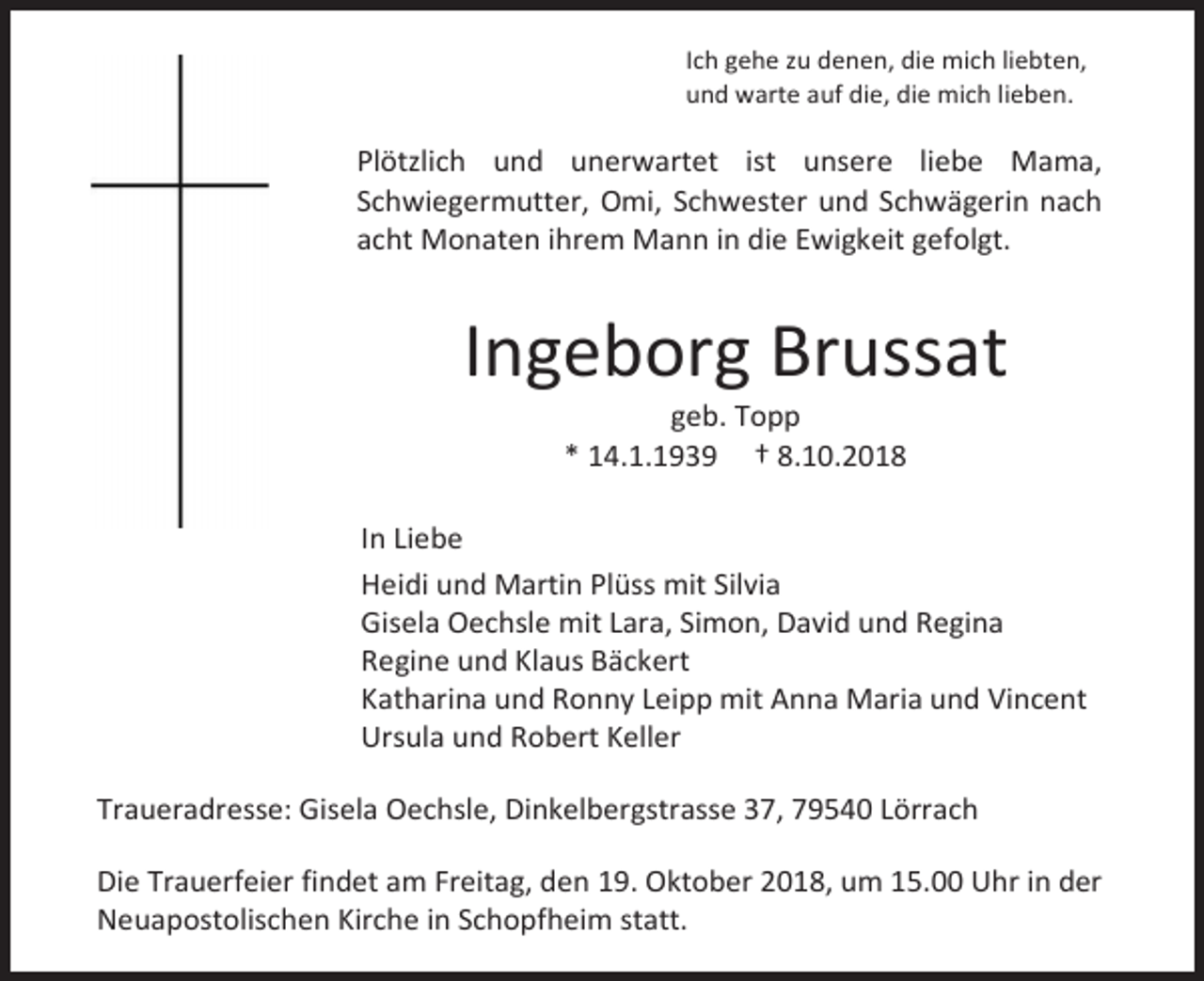 <p>Ich gehe zu denen, die mich liebten,<br />und warte auf die, die mich lieben.</p><p>Plötzlich und unerwartet ist unsere liebe Mama,<br />Schwiegermutter, Omi, Schwester und Schwägerin nach<br />acht Monaten ihrem Mann in die Ewigkeit gefolgt.</p><p>Ingeborg Brussat<br />geb. Topp<br />* 14.1.1939 † 8.10.2018<br />In Liebe<br />Heidi und Martin Plüss mit Silvia<br />Gisela Oechsle mit Lara, Simon, David und Regina<br />Regine und Klaus Bäckert<br />Katharina und Ronny Leipp mit Anna Maria und Vincent<br />Ursula und Robert Keller<br />Traueradresse: Gisela Oechsle, Dinkelbergstrasse 37, 79540 Lörrach<br />Die Trauerfeier findet am Freitag, den 19. Oktober 2018, um 15.00 Uhr in der<br />Neuapostolischen Kirche in Schopfheim statt.</p>