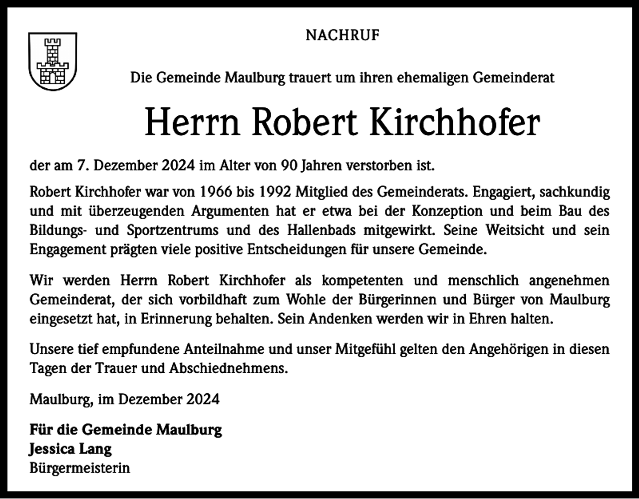 <p>NACHRUF<br />Die Gemeinde Maulburg trauert um ihren ehemaligen Gemeinderat</p><p>Herrn Robert Kirchhofer<br />der am 7. Dezember 2024 im Alter von 90 Jahren verstorben ist.<br />Robert Kirchhofer war von 1966 bis 1992 Mitglied des Gemeinderats. Engagiert, sachkundig<br />und mit überzeugenden Argumenten hat er etwa bei der Konzeption und beim Bau des<br />Bildungs- und Sportzentrums und des Hallenbads mitgewirkt. Seine Weitsicht und sein<br />Engagement prägten viele positive Entscheidungen für unsere Gemeinde.<br />Wir werden Herrn Robert Kirchhofer als kompetenten und menschlich angenehmen<br />Gemeinderat, der sich vorbildhaft zum Wohle der Bürgerinnen und Bürger von Maulburg<br />eingesetzt hat, in Erinnerung behalten. Sein Andenken werden wir in Ehren halten.<br />Unsere tief empfundene Anteilnahme und unser Mitgefühl gelten den Angehörigen in diesen<br />Tagen der Trauer und Abschiednehmens.<br />Maulburg, im Dezember 2024<br />Für die Gemeinde Maulburg<br />Jessica Lang<br />Bürgermeisterin</p>