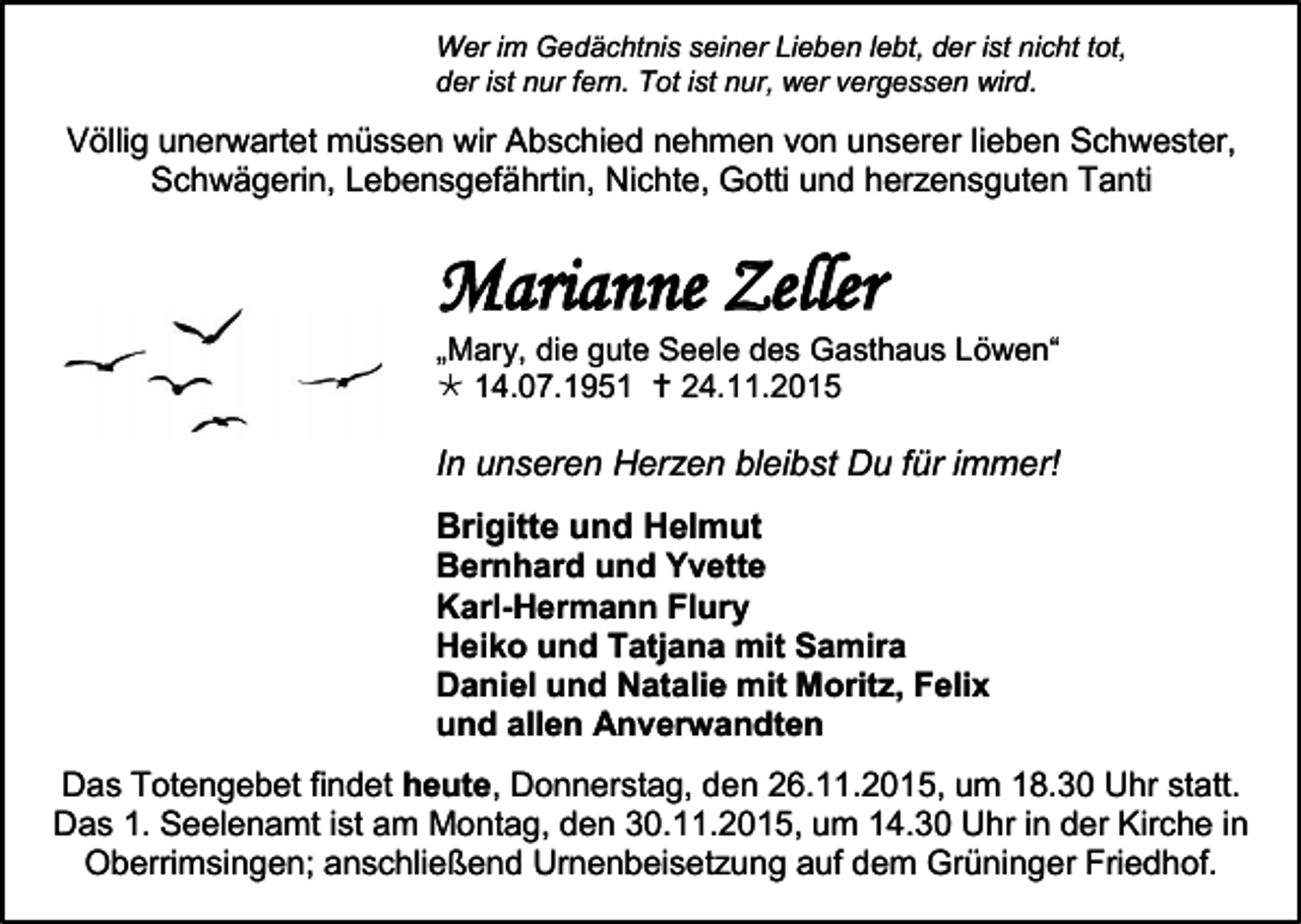 <p>Wer im Gedächtnis seiner Lieben lebt, der ist nicht tot,<br />der ist nur fern. Tot ist nur, wer vergessen wird.</p><p>Völlig unerwartet müssen wir Abschied nehmen von unserer lieben Schwester,<br />Schwägerin, Lebensgefährtin, Nichte, Gotti und herzensguten Tanti</p><p>Marianne Zeller</p><p>„Mary, die gute Seele des Gasthaus Löwen“<br /> 14.07.1951  24.11.2015</p><p>In unseren Herzen bleibst Du für immer!<br />Brigitte und Helmut<br />Bernhard und Yvette<br />Karl-Hermann Flury<br />Heiko und Tatjana mit Samira<br />Daniel und Natalie mit Moritz, Felix<br />und allen Anverwandten<br />Das Totengebet findet heute, Donnerstag, den 26.11.2015, um 18.30 Uhr statt.<br />Das 1. Seelenamt ist am Montag, den 30.11.2015, um 14.30 Uhr in der Kirche in<br />Oberrimsingen; anschließend Urnenbeisetzung auf dem Grüninger Friedhof.</p>