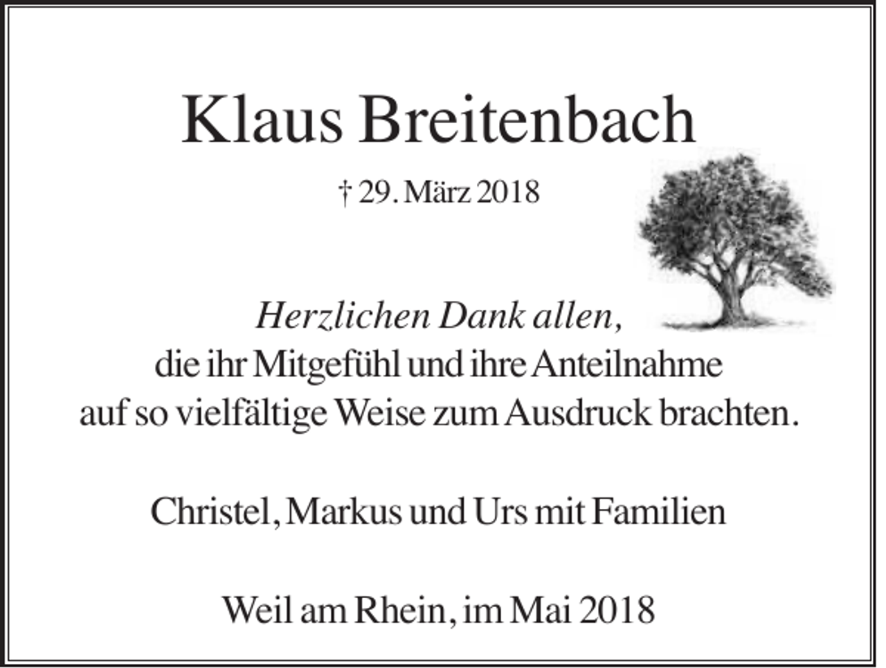 <p>Klaus<br />Breitenbach<br />Kl<br />a us Br<br />eit e n b a c h<br />†† 229.<br />9. März<br />M är z 22</p><p>allen,<br />HHerzlichen<br />erzli c h e n DDank<br />a n k all<br />e n,<br />die<br />di<br />e iihr<br />hr Mitgefühl<br />Mit g ef ü hl uund<br />n d iihre<br />hr e AAnteilnahme<br />nt eil n a h m e<br />aauf<br />uf ssoo vielfältige<br />vi elf älti g e WWeise<br />eis e zzum<br />u m Ausdruck<br />A us dr u c k brbrachten.<br />a c ht e n.<br />CChristel,<br />hrist el, Markus<br />M ar k us uund<br />n d Urs<br />Urs mit<br />mit FFamilien<br />a mili e n<br />WWeil<br />eil aamm Rhein,<br />R h ei n, iimm Mai<br />M ai</p>
