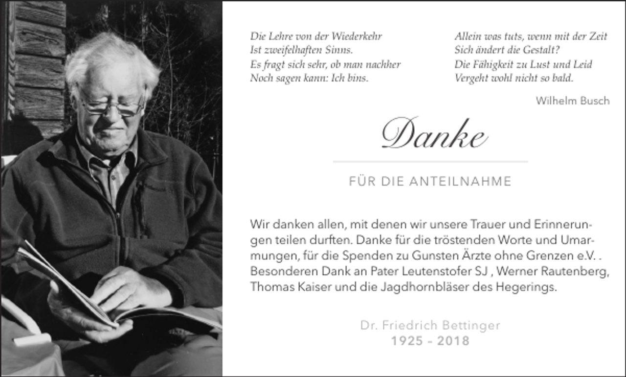 <p>Die Lehre von der Wiederkehr<br />Ist zweifelhaften Sinns.<br />Es fragt sich sehr, ob man nachher<br />Noch sagen kann: Ich bins.</p><p>Allein was tuts, wenn mit der Zeit<br />Sich ändert die Gestalt?<br />Die Fähigkeit zu Lust und Leid<br />Vergeht wohl nicht so bald.<br />Wilhelm Busch</p><p>Danke<br />FÜR DIE ANTEILNAHME<br />Wir danken allen, mit denen wir unsere Trauer und Erinnerungen teilen durften. Danke für die tröstenden Worte und Umarmungen, für die Spenden zu Gunsten Ärzte ohne Grenzen e.V. .<br />Besonderen Dank an Pater Leutenstofer SJ , Werner Rautenberg,<br />Thomas Kaiser und die Jagdhornbläser des Hegerings.<br />Dr. Friedrich Bettinger<br />1925 – 2018</p>