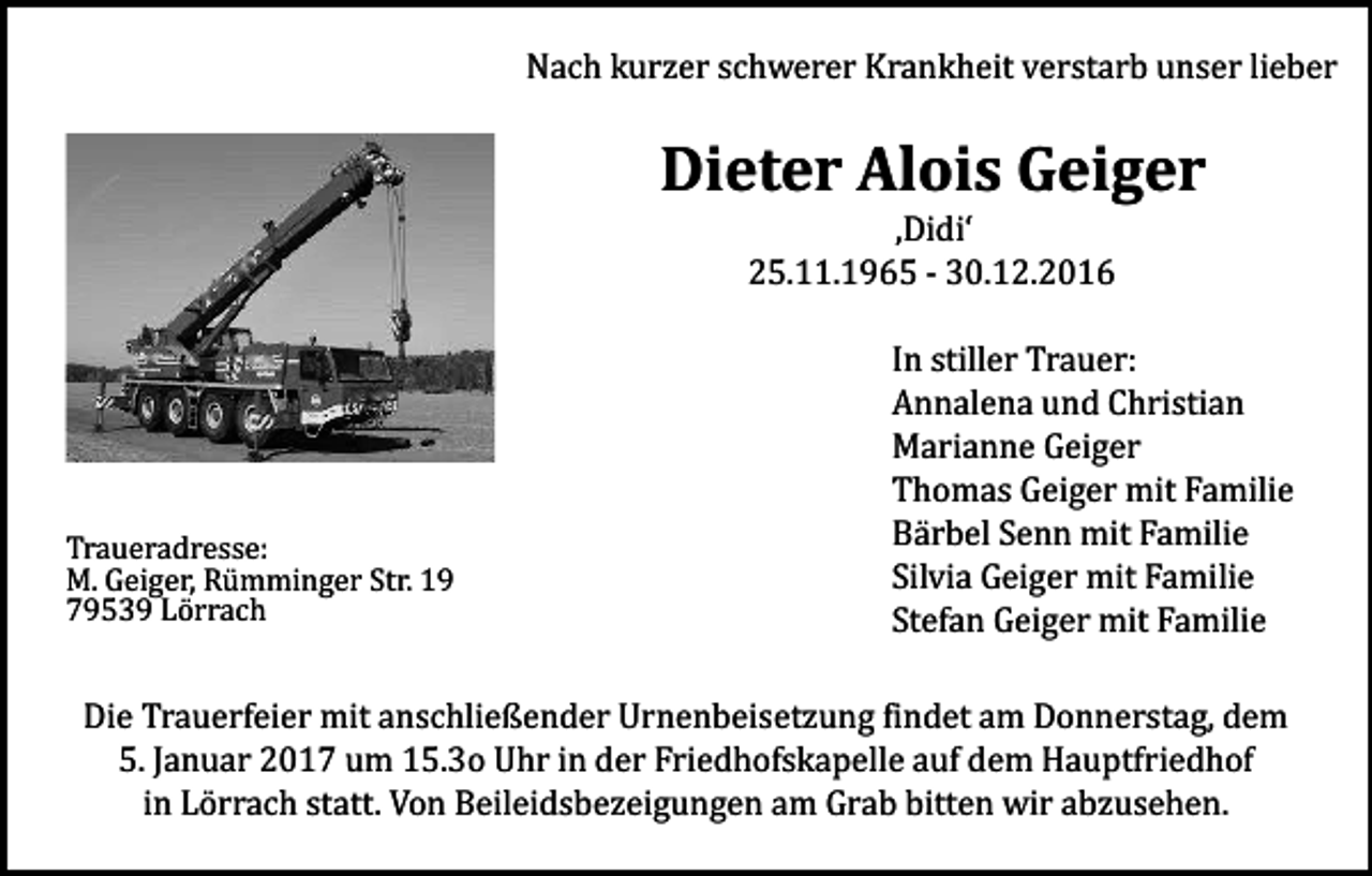<p>Nach kurzer schwerer Krankheit verstarb unser lieber</p><p>Dieter Alois Geiger<br />‚Didi‘<br />25.11.1965 - 30.12.2016</p><p>Traueradresse:<br />M. Geiger, Rümminger Str. 19<br />79539 Lörrach</p><p>In stiller Trauer:<br />Annalena und Christian<br />Marianne Geiger<br />Thomas Geiger mit Familie<br />Bärbel Senn mit Familie<br />Silvia Geiger mit Familie<br />Stefan Geiger mit Familie</p><p>Die Trauerfeier mit anschließender Urnenbeisetzung findet am Donnerstag, dem<br />5. Januar 2017 um 15.3o Uhr in der Friedhofskapelle auf dem Hauptfriedhof<br />in Lörrach statt. Von Beileidsbezeigungen am Grab bitten wir abzusehen.</p>