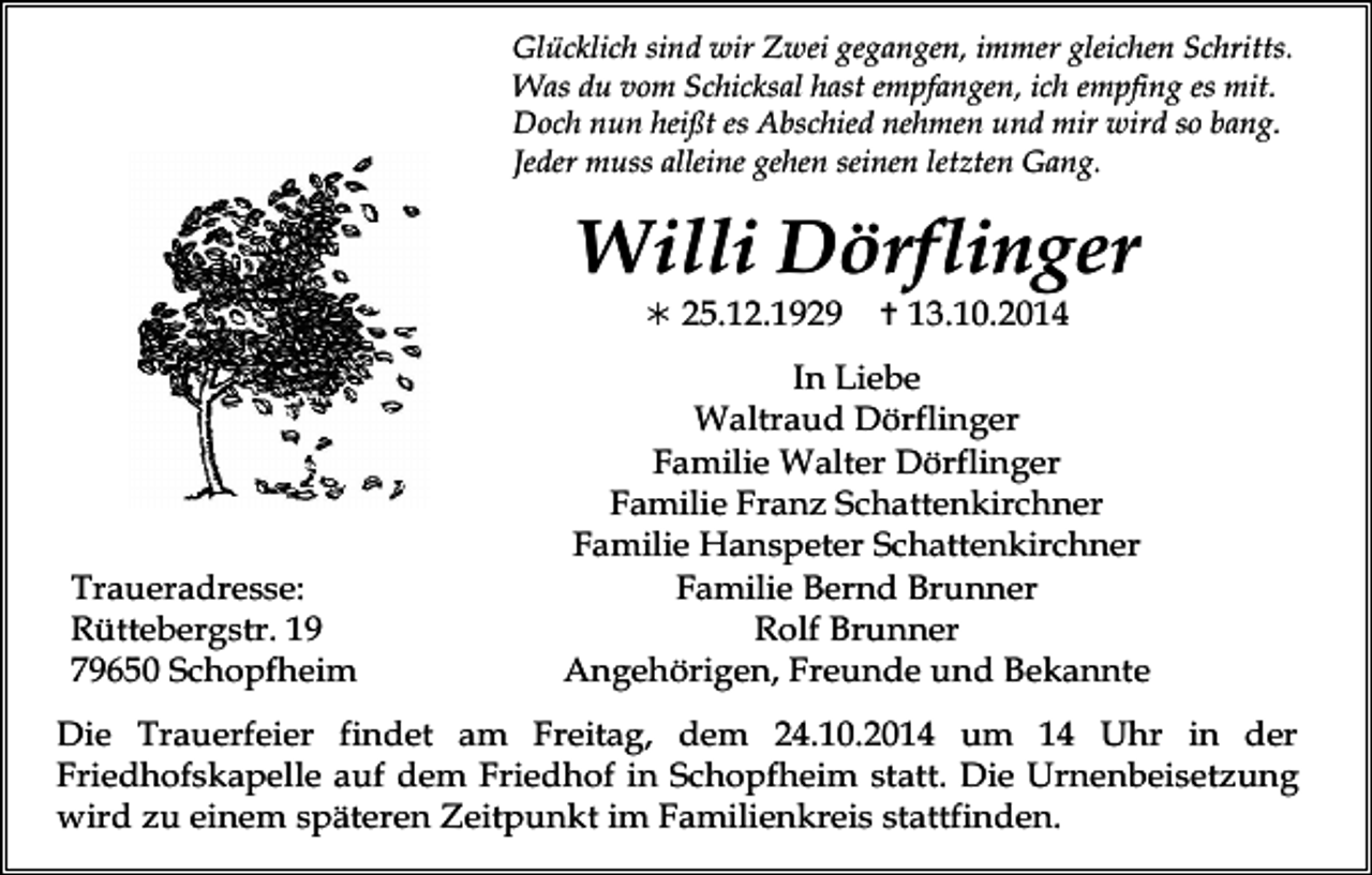 <p>Glücklich sind wir Zwei gegangen, immer gleichen Schritts.<br />Was du vom Schicksal hast empfangen, ich empfing es mit.<br />Doch nun heißt es Abschied nehmen und mir wird so bang.<br />Jeder muss alleine gehen seinen letzten Gang.</p><p>Willi Dörflinger<br /> 25.12.1929</p><p>Traueradresse:<br />Rüttebergstr. 19<br />79650 Schopfheim</p><p> 13.10.2014</p><p>In Liebe<br />Waltraud Dörflinger<br />Familie Walter Dörflinger<br />Familie Franz Schattenkirchner<br />Familie Hanspeter Schattenkirchner<br />Familie Bernd Brunner<br />Rolf Brunner<br />Angehörigen, Freunde und Bekannte</p><p>Die Trauerfeier findet am Freitag, dem 24.10.2014 um 14 Uhr in der<br />Friedhofskapelle auf dem Friedhof in Schopfheim statt. Die Urnenbeisetzung<br />wird zu einem späteren Zeitpunkt im Familienkreis stattfinden.</p>