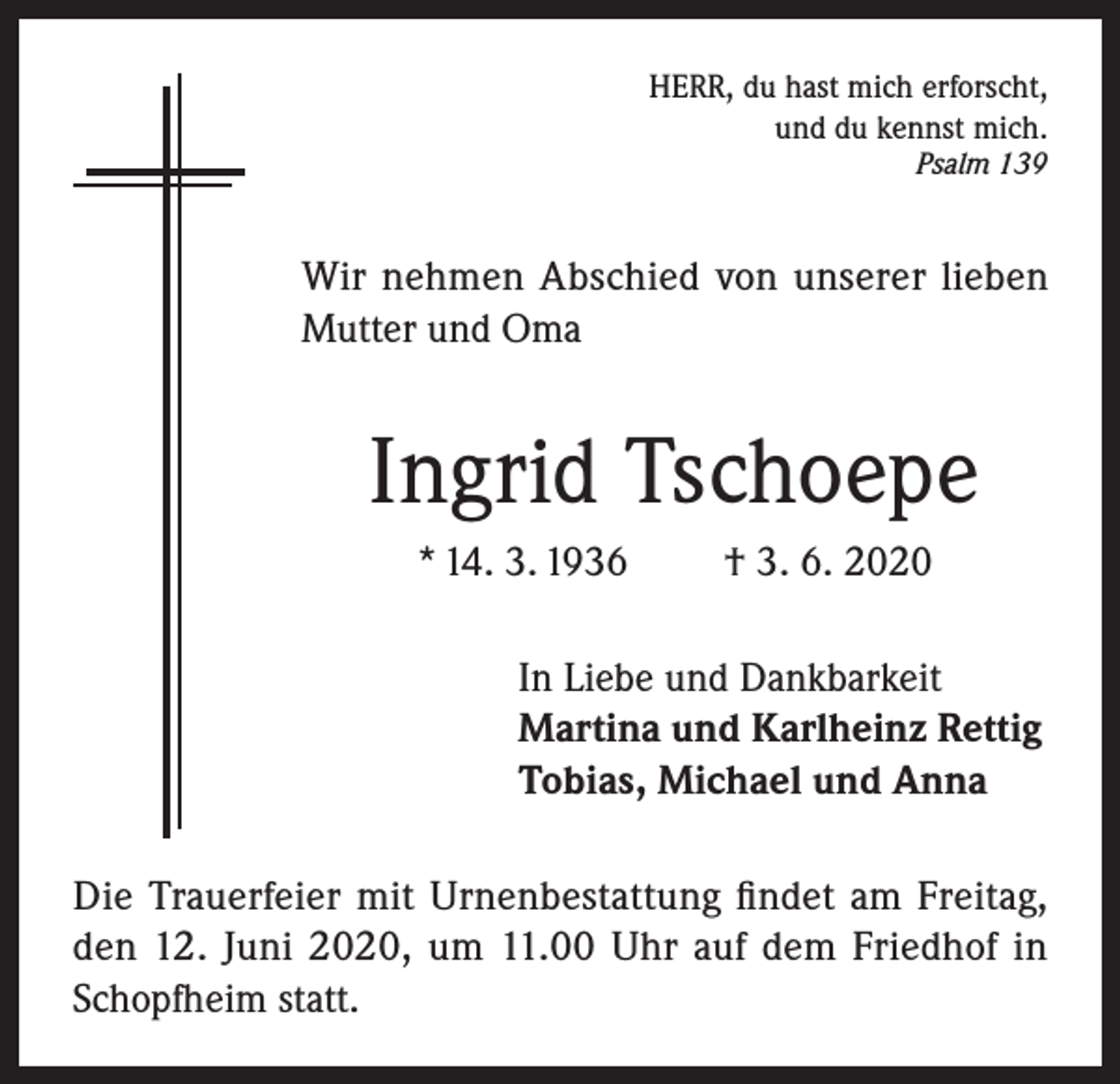 <p>HERR, du hast mich erforscht,<br />und du kennst mich.<br />Psalm 139</p><p>Wir nehmen Abschied von unserer lieben<br />Mutter und Oma</p><p>Ingrid Tschoepe<br />* 14. 3. 1936</p><p>† 3. 6. 2020</p><p>In Liebe und Dankbarkeit<br />Martina und Karlheinz Rettig<br />Tobias, Michael und Anna<br />Die Trauerfeier mit Urnenbestattung findet am Freitag,<br />den 12. Juni 2020, um 11.00 Uhr auf dem Friedhof in<br />Schopfheim statt.</p>