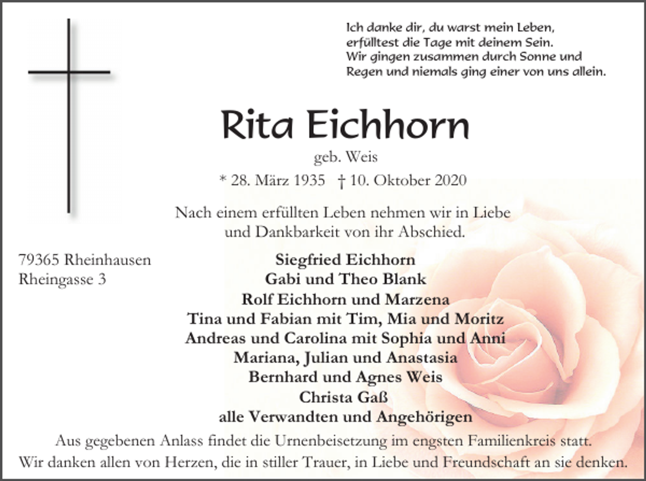 <p>Ich danke dir, du warst mein Leben,<br />erfülltest die Tage mit deinem Sein.<br />Wir gingen zusammen durch Sonne und<br />Regen und niemals ging einer von uns allein.</p><p>Rita Eichhorn<br />geb. Weis<br />* 28. März 1935 † 10. Oktober 2020</p><p>Nach einem erfüllten Leben nehmen wir in Liebe<br />und Dankbarkeit von ihr Abschied.<br />79365 Rheinhausen<br />Rheingasse 3</p><p>Siegfried Eichhorn<br />Gabi und Theo Blank<br />Rolf Eichhorn und Marzena<br />Tina und Fabian mit Tim, Mia und Moritz<br />Andreas und Carolina mit Sophia und Anni<br />Mariana, Julian und Anastasia<br />Bernhard und Agnes Weis<br />Christa Gaß<br />alle Verwandten und Angehörigen<br />Aus gegebenen Anlass findet die Urnenbeisetzung im engsten Familienkreis statt.<br />Wir danken allen von Herzen, die in stiller Trauer, in Liebe und Freundschaft an sie denken.</p>