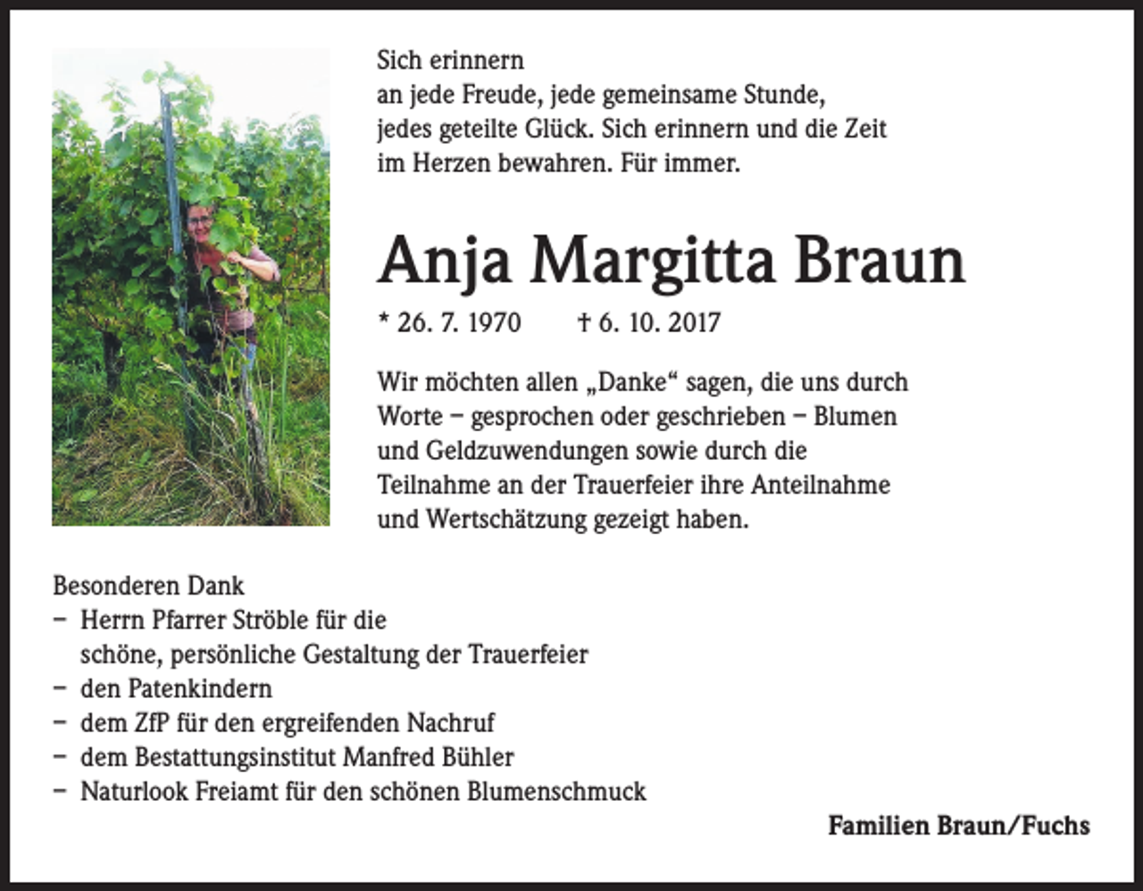 <p>Sich erinnern<br />an jede Freude, jede gemeinsame Stunde,<br />jedes geteilte Glück. Sich erinnern und die Zeit<br />im Herzen bewahren. Für immer.</p><p>Anja Margitta Braun<br />* 26. 7. 1970 † 6. 10. 2017<br />Wir möchten allen „Danke“ sagen, die uns durch<br />Worte – gesprochen oder geschrieben – Blumen<br />und Geldzuwendungen sowie durch die<br />Teilnahme an der Trauerfeier ihre Anteilnahme<br />und Wertschätzung gezeigt haben.<br />Besonderen Dank<br />– Herrn Pfarrer Ströble für die<br />schöne, persönliche Gestaltung der Trauerfeier<br />– den Patenkindern<br />– dem ZfP für den ergreifenden Nachruf<br />– dem Bestattungsinstitut Manfred Bühler<br />– Naturlook Freiamt für den schönen Blumenschmuck<br />Familien Braun/Fuchs</p>