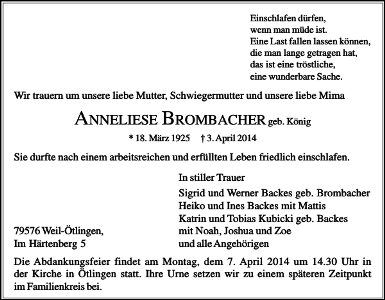 <p>Einschlafen dürfen,<br />wenn man müde ist.<br />Eine Last fallen lassen können,<br />die man lange getragen hat,<br />das ist eine tröstliche,<br />eine wunderbare Sache.</p><p>Wir trauern um unsere liebe Mutter, Schwiegermutter und unsere liebe Mima</p><p>ANNELIESE BROMBACHER geb. König<br />* 18. März 1925</p><p>† 3. April 2014</p><p>Sie durfte nach einem arbeitsreichen und erfüllten Leben friedlich einschlafen.</p><p>79576 Weil-Ötlingen,<br />Im Härtenberg 5</p><p>In stiller Trauer<br />Sigrid und Werner Backes geb. Brombacher<br />Heiko und Ines Backes mit Mattis<br />Katrin und Tobias Kubicki geb. Backes<br />mit Noah, Joshua und Zoe<br />und alle Angehörigen</p><p>Die Abdankungsfeier findet am Montag, dem 7. April 2014 um 14.30 Uhr in<br />der Kirche in Ötlingen statt. Ihre Urne setzen wir zu einem späteren Zeitpunkt<br />im Familienkreis bei.</p>