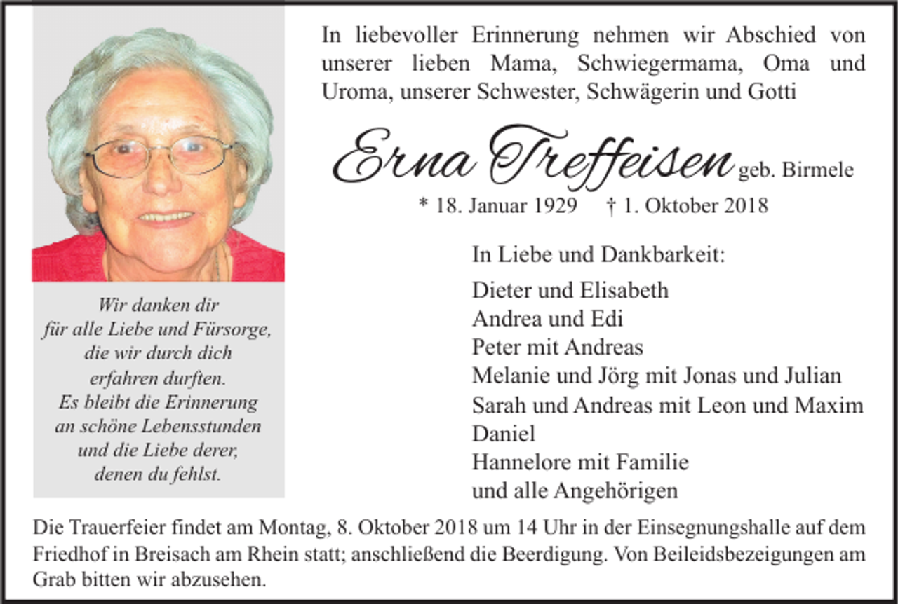 <p>In liebevoller Erinnerung nehmen wir Abschied von<br />unserer lieben Mama, Schwiegermama, Oma und<br />Uroma, unserer Schwester, Schwägerin und Gotti</p><p>Erna Treffeisen<br />* 18. Januar 1929</p><p>Wir danken dir<br />für alle Liebe und Fürsorge,<br />die wir durch dich<br />erfahren durften.<br />Es bleibt die Erinnerung<br />an schöne Lebensstunden<br />und die Liebe derer,<br />denen du fehlst.</p><p>geb. Birmele</p><p>† 1. Oktober 2018</p><p>In Liebe und Dankbarkeit:<br />Dieter und Elisabeth<br />Andrea und Edi<br />Peter mit Andreas<br />Melanie und Jörg mit Jonas und Julian<br />Sarah und Andreas mit Leon und Maxim<br />Daniel<br />Hannelore mit Familie<br />und alle Angehörigen</p><p>Die Trauerfeier findet am Montag, 8. Oktober 2018 um 14 Uhr in der Einsegnungshalle auf dem<br />Friedhof in Breisach am Rhein statt; anschließend die Beerdigung. Von Beileidsbezeigungen am<br />Grab bitten wir abzusehen.</p>